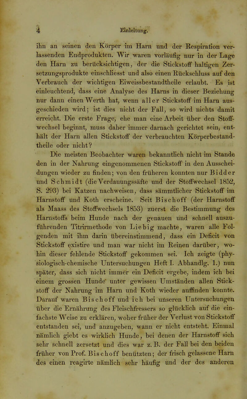 ihn an seinen den Körper im Harn und der Respiration ver- lassenden Endprodukten. Wir waren vorläufig nur in der Lage den Harn zu berücksichtigen/ der die Stickstoff haltigen Zer- setzungsprodukte einschliesst und also einen Rückschluss auf den Verbrauch der wichtigen Eiweissbestandtheile erlaubt. Es ist einleuchtend, dass eine Analyse des Harns in dieser Beziehung nur dann einen Werth hat, wenn aller Stickstoff im Harn aus- geschieden wird; ist dies nicht der Fall, so wird nichts damit erreicht. Die erste Frage, ehe man eine Arbeit über den Stoff- wechsel beginnt, muss daher immer darnach gerichtet sein, ent- hält der Harn allen Stickstoff der verbrauchten Körperbestand- theile oder nicht? Die meisten Beobachter waren bekanntlich nicht im Stande den in der Nahrung eingenommenen Stickstoff in den Ausschei- dungen wieder zu finden; von den früheren konnten nur Bidder und Schmidt (die Verdavmngssäfte und der Stoffwechsel 1852, S. 293) bei Katzen nachweisen, dass sämmtlicher Stickstoff im Harnstoff und Koth erscheine. Seit Bischoff (der Harnstoff als Maass des Stoffwechsels 1853) zuerst die Bestimmimg des Harnstoffs beim Hunde nach der genauen und schnell auszu- führenden Titrirmethode von Lieb ig machte, waren alle Fol- genden mit ihm darin übereinstimmend, dass ein Deficit von Stickstoff existire und man war nicht im Reinen darüber, wo- hin dieser fehlende Stickstoff gekommen sei. Ich zeigte (phy- siologisch-chemische Untersuchungen Heft I. Abhandig. 1.) nun später, dass sich nicht immer ein Deficit eingebe, indem ich bei einem grossen Hunde unter gewissen Umständen allen Stick- stoff der Nahrung im Harn und Koth wieder auflSnden konnte. Darauf waren Bisch off und ich bei unseren Untersuchungen über die Ernährung des Fleischfressers so glücklich auf die ein- fachste Weise zu erklären, woher früher der Verlust von Stickstoff entstanden sei, und anzugeben, wann er nicht entsteht. Einmal nämlich giebt es wirklich Hunde, bei denen der Harnstoff sich sehr schnell zersetzt und dies war z. B. der Fall bei den beiden früher von Prof. Bise hoff benützten; der frisch gelassene Harn des einen reaglrte nämlich sehr häufig und der des anderen