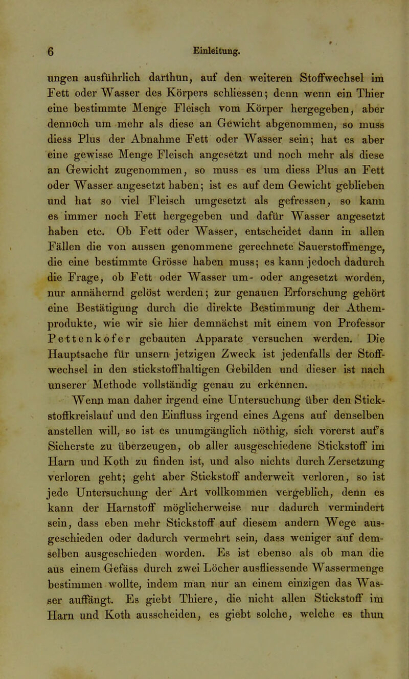 ungen ausführlich darthun, auf den weiteren Stoffwechsel im Fett oder Wasser des Körpers schliessen 5 denn wenn ein Thier eine bestimmte Menge Fleisch vom Körper hergegeben, aber dennoch um mehr als diese an Gewicht abgenommen, so muss diess Plus der Abnahme Fett oder Wasser sein; hat es aber eine gewisse Menge Fleisch angesetzt und noch mehr als diese an Gewicht zugenommen, so muss es um diess Plus an Fett oder Wasser angesetzt haben; ist es auf dem Gewicht geblieben und hat so viel Fleisch umgesetzt als gefressen, so kann es immer noch Fett hergegeben und dafür Wasser angesetzt haben etc. Ob Fett oder Wasser, entscheidet dann in allen Fällen die von aussen genommene gerechnete Sauerstoffmenge, die eine bestimmte Grösse haben muss; es kann jedoch dadurch die Frage, ob Fett oder Wasser um- oder angesetzt worden, nur annähernd gelöst werden; zur genauen Erforschung gehört eine Bestätigung durch die direkte Bestimmung der Athem- produkte, wie wir sie hier demnächst mit einem von Professor Pettenkofer gebauten Apparate versuchen werden. Die Hauptsache für unsern jetzigen Zweck ist jedenfalls der Stoff- wechsel in den stickstoffhaltigen Gebilden und dieser ist nach unserer Methode vollständig genau zu erkennen. Wenn man daher irgend eine Untersuchung über den Stick- stoffkreislauf und den Einfluss irgend eines Agens auf denselben anstellen will, so ist es unumgängHch nöthig, sich vorerst aufs Sicherste zu überzeugen, ob aller ausgeschiedene Stickstoff im Harn und Koth zu finden ist, und also nichts durch Zersetzung verloren geht; geht aber Stickstoff anderweit verloren, so ist jede Untersuchung der Art vollkommen vergeblich, denn es kann der Harnstoff möglicherweise nur dadurch vermindert sein, dass eben mehr Stickstoff auf diesem andern Wege aus- geschieden oder dadurch vermehrt sein, dass weniger auf dem- selben ausgeschieden worden. Es ist ebenso als ob man die aus einem Gefäss durch zwei Löcher ausfliessende Wassermenge bestimmen wollte, indem man nur an einem einzigen das Was- ser auffängt. Es giebt Thiere, die nicht allen Stickstoff im Harn und Koth ausscheiden, es giebt solche, welche es thun