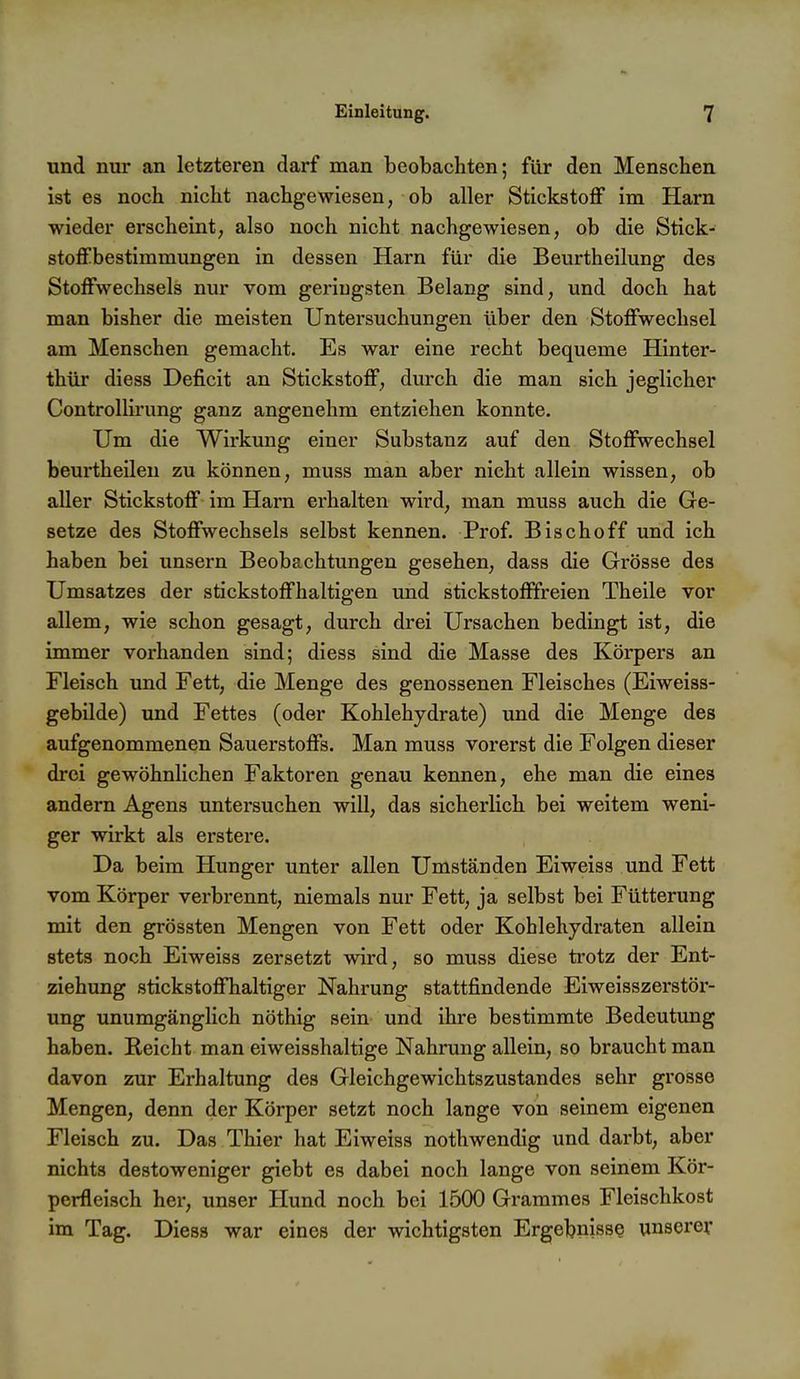 und nur an letzteren darf man beobachten; für den Menschen ist es noch nicht nachgewiesen, ob aller Stickstoff im Harn wieder erscheint, also noch nicht nachgewiesen, ob die Stick- stoffbestimmungen in dessen Harn für die Beurtheilung des Stoffwechsels nur vom geringsten Belang sind, und doch hat man bisher die meisten Untersuchungen über den Stoffwechsel am Menschen gemacht. Es war eine recht bequeme Hinter- thür diess Deficit an Stickstoff, durch die man sich jeglicher Controlliining ganz angenehm entziehen konnte. Um die Wirkung einer Substanz auf den Stoffwechsel beurtheileu zu können, muss man aber nicht allein wissen, ob aller Stickstoff im Harn erhalten wird, man muss auch die Ge- setze des Stoffwechsels selbst kennen. Prof. Bischoff und ich haben bei unsern Beobachtungen gesehen, dass die Grösse des Umsatzes der stickstoffhaltigen und stickstofffreien Theile vor allem, wie schon gesagt, durch drei Ursachen bedingt ist, die immer vorhanden sind; diess sind die Masse des Körpers an Fleisch und Fett, die Menge des genossenen Fleisches (Eiweiss- gebilde) und Fettes (oder Kohlehydrate) und die Menge des aufgenommenen Sauerstoffs. Man muss vorerst die Folgen dieser drei gewöhnlichen Faktoren genau kennen, ehe man die eines andern Agens untersuchen will, das sicherlich bei weitem weni- ger wirkt als erstere. Da beim Hunger unter allen Umständen Eiweiss und Fett vom Körper verbrennt, niemals nur Fett, ja selbst bei Fütterung mit den grössten Mengen von Fett oder Kohlehydraten allein stets noch Eiweiss zersetzt wird, so muss diese trotz der Ent- ziehung stickstoffhaltiger Nahrung stattfindende Eiweisszerstör- ung unumgänglich nöthig sein und ihre bestimmte Bedeutung haben. Reicht man eiweisshaltige Nahrung allein, so braucht man davon zur Erhaltung des Gleichgewichtszustandes sehr grosse Mengen, denn der Körper setzt noch lange von seinem eigenen Fleisch zu. Das Thier hat Eiweiss nothwendig und darbt, aber nichts destoweniger giebt es dabei noch lange von seinem Kör- perfleisch her, unser Hund noch bei 1500 Grammes Fleischkost im Tag. Diess war eines der wichtigsten Ergebnisse unserer