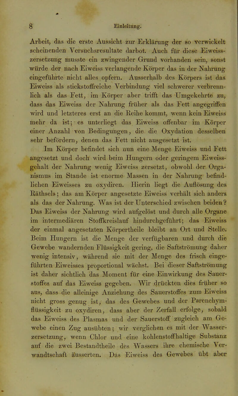 Arbeit, das die erste Aussicht zur Erkläning der so verwickelt scheinenden Versuchsresultate darbot. Auch füi* diese Eiweiss- zersetzung musste ein zwingender Gi'und vorhanden sein, sonst würde der nach Eiweiss verlangende Körper das in der Nahrung eingeführte nicht alles opfern. Ausserhalb des Körpers ist das Eiweiss als stickstoffreiche Verbindung ^del schwerer verbrenn- lich als das Fett, im Körper aber trifft das Umgekehrte zu, dass das Eiweiss der Nahrung früher als das Fett angegriffen wird und letzteres erst an die Reihe kommt, wenn kein Eiweiss mehr da ist; es unterhegt das Eiweiss offenbar im Körper einer Anzahl von Bedingungen, die die Oxydation desselben sehr befördern, denen das Fett nicht ausgesetzt ist. Im Körper befindet sich nun eine Menge Eiweiss und Fett angesetzt und doch wird beim Hungern oder geringem Eiweiss- gehalt der Nahrung wenig Eiweiss zersetzt, obwohl der Orga- nismus im Stande ist enorme Massen in der Nahrung befind- lichen Eiweisses zu oxjdiren. Hierin liegt die Auflösung des Räthsels; das am Körper angesetzte Eiweiss verhält sich anders als das der Nahrung. Was ist der Unterschied zwischen beiden ? Das Eiweiss der Nahrung wird aufgelöst und durch alle Organe im intermediären Stoffkreislauf hindurchgeführt; das Eiweiss der einmal angesetzten Körpertheile bleibt an Ort und Stelle. Beim Hungern ist die Menge der verfügbaren und durch die Gewebe wandernden Flüssigkeit gering, die Saftströmung daher wenig intensiv, während sie mit der Menge des frisch einge- führten Eiweisses proportional wächst. Bei dieser Saftströmung ist daher sichtlich das Moment für eine Einwirkung des Sauer- stoffes auf das Eiweiss gegeben. Wir drückten dies früher so aus, dass die alleinige Anziehung des Sauerstoffes zum Eiweiss nicht gross genug ist, das des Gewebes und der Parenchym- flüssigkeit zu qxydiren, dass aber der Zerfall erfolge, sobald das Eiweiss des Plasmas und der Sauerstoff zugleich am Ge- webe einen Zug ausübten; wir verglichen es mit der Wasser- zersetzung, wenn Chlor und eine kohlenstoffhaltige Substanz auf die zwei Bestandtheile des Wassers ihre chemische Ver- wandtschaft äusserten. Das Eiweiss des Gewebes übt aber