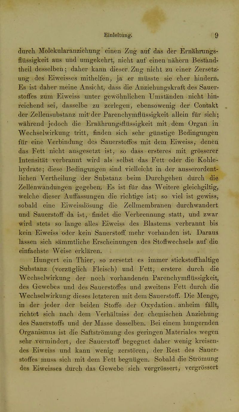 durch Molekularanziehiing einen Zug auf das der Ernahmngs- flüssigkeit aus und umgekehrt, nicht auf einen nähern Bestand- theil desselben; daher kann dieser.Zug nicht zu einer Zei-setz- uug des Eiweisses mithelfen, ja er müsste sie eher hindern. Es ist daher meine Ansicht, dass die Anziehungskraft des Sauer- stoffes zum Eiweiss unter gewöhnlichen Umständen nicht hin- reichend sei, dasselbe zu zerlegen, ebensowenig der Contakt der Zellensubstanz mit der Parenchymflüssigkeit allein für sich; während jedoch die Ei'nälmmgsflüssigkeit mit dem Organ in Wechselwirkung tritt, finden sich sehr günstige Bedingungen für eine Verbindung des Sauerstoffes mit dem Eiweiss, denen das Fett nicht ausgesetzt ist, so dass ersteres mit grösserer Intensität verbrannt wird als selbst das Fett oder die Kohle- hydrate; diese Bedingungen sind vielleicht in der ausserordent- lichen Vertheilung der Substanz beim Durchgehen durch die Zellenwandungen gegeben. Es ist für das Weitere gleichgiltig, welche dieser Auffassungen die richtige ist; so viel ist gewiss, sobald eine Eiweisslösung die Zellmembranen durchwandert und Sauerstoff da ist, findet die Verbrennung statt, und zwar wird stets so lange alles Eiweiss des Blastems vei^brannt bis kein Eiweiss oder kein Sauerstoff mehr vorhanden ist. Daraus lassen sich sämmtliche Erscheinungen des Stofiwechsels auf die einfachste Weise erklären. Hungert ein Thier, so zersetzt es immer stickstoffhaltige Substanz (vorzüglich Fleisch) und Fett, erstere durch die Wechselwirkung der noch vorhandenen Parenchymflüssigkeit, des Gewebes und des Sauerstoffes und zweitens Fett durch die Wechselwirkung dieses letzteren mit dem Sauerstoff. Die Menge, in der jeder der beiden Stoffe der Oxydation. anheim fällt, richtet sich nach dem Verhältniss der chemischen Anziehung des Sauerstoffs und der Masse desselben. Bei einem hungernden Organismus ist die Saftströmung des geringen Materiales wegen sehr vermindert, der Sauerstoff begegnet daher wenig kreisen- des Eiweiss und kann wenig zerstören, der Rest des Sauer- stoffes muss sich mit dem Fett begnügen. Sobald die Strömung des Eiweisses durch das Gewebe sich vergrössert, vergrössert