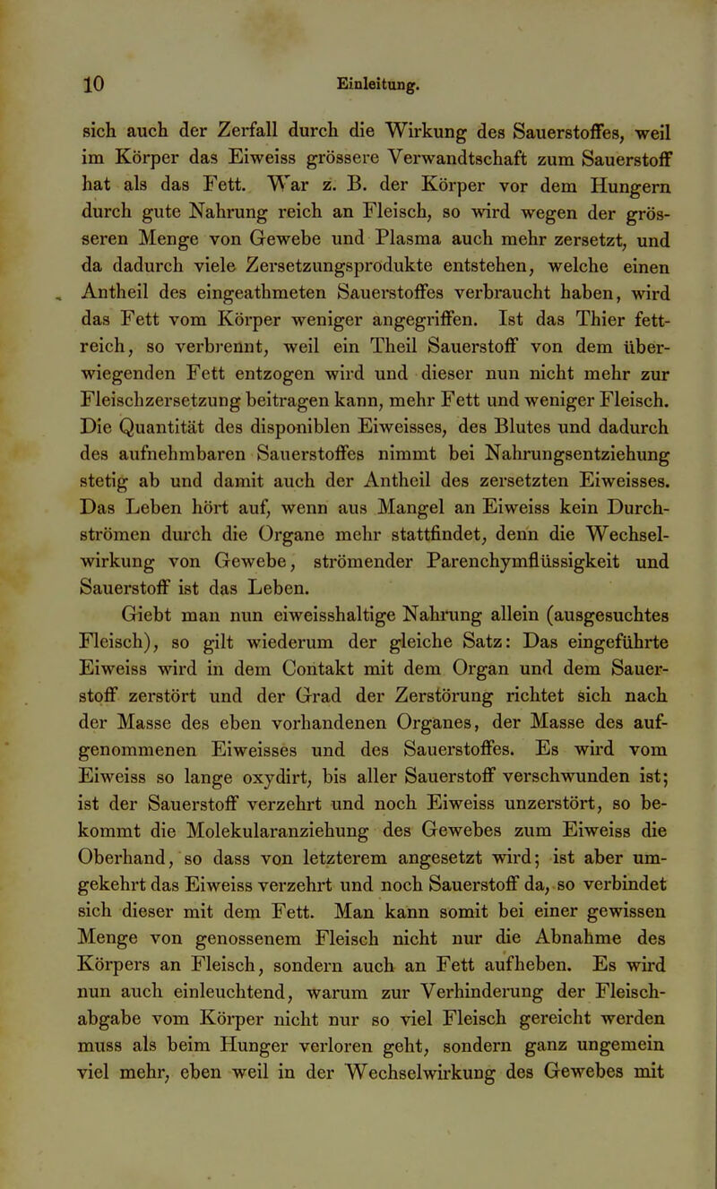 sich auch der Zerfall durch die Wirkung des Sauerstoffes, weil im Körper das Eiweiss grössere Verwandtschaft zum Sauerstoff hat als das Fett. War z. B. der Körper vor dem Hungern durch gute Nahrung reich an Fleisch, so wird wegen der grös- seren Menge von Gewebe und Plasma auch mehr zersetzt, und da dadurch viele Zersetzungsprodukte entstehen, welche einen Antheil des eingeathmeten Sauei'stofFes verbraucht haben, wird das Fett vom Körper weniger angegriffen. Ist das Thier fett- reich, so verbrennt, weil ein Theil Sauerstoff von dem über- wiegenden Fett entzogen wird und dieser nun nicht mehr zur Fleischzersetzung beitragen kann, mehr Fett und weniger Fleisch. Die Quantität des disponiblen Eiweisses, des Blutes und dadurch des aufnehmbaren Sauerstoffes nimmt bei Nahrungsentziehung stetig ab und damit auch der Antheil des zersetzten Eiweisses. Das Leben hört auf, wenn aus Mangel an Eiweiss kein Durch- strömen durch die Organe mehr stattfindet, denn die Wechsel- wirkung von Gewebe, strömender Parenchymflüssigkeit und Sauerstoff ist das Leben. Giebt man nun eiweisshaltige Nahning allein (ausgesuchtes Fleisch), so gilt wiederum der gleiche Satz: Das eingeführte Eiweiss wird in dem Contakt mit dem Organ und dem Sauer- stoff zerstört und der Grad der Zerstöning richtet sich nach der Masse des eben vorhandenen Organes, der Masse des auf- genommenen Eiweisses und des Sauerstoffes. Es wird vom Eiweiss so lange oxydirt, bis aller Sauerstoff verschwunden ist; ist der Sauerstoff verzehrt und noch Eiweiss unzei'stört, so be- kommt die Molekularanziehung des Gewebes zum Eiweiss die Oberhand, so dass von letzterem angesetzt wii'd; ist aber um- gekehrt das Eiweiss verzehrt und noch Sauerstoff da, so verbindet sich dieser mit dem Fett. Man kann somit bei einer gewissen Menge von genossenem Fleisch nicht nur die Abnahme des Körpers an Fleisch, sondern auch an Fett aufheben. Es wird nun auch einleuchtend, warum zur Verhinderung der Fleisch- abgabe vom Körper nicht nur so viel Fleisch gereicht werden muss als beim Hunger verloren geht, sondern ganz ungemein viel mehr, eben weil in der Wechselwirkung des Gewebes mit