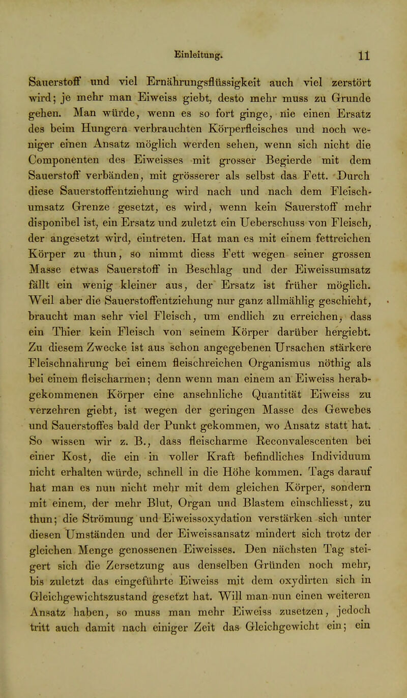 Sauerstoff und viel Ernähruiigsflüssigkeit auch viel zerstört wird; je mehr man Eiweiss giebt, desto mehr muss zu Grunde gehen. Man würde, wenn es so fort ginge, nie einen Ersatz des beim Hungern verbrauchten Körperfleisches und noch we- niger einen Ansatz möglich werden sehen, wenn sich nicht die Componenten des Eiweisses mit grosser Begierde mit dem Sauerstoff verbänden, mit grösserer als selbst das Fett. Durch diese Sauerstoffentziehung wird nach und nach dem Fleisch- umsatz Grenze gesetzt, es wird, wenn kein Sauerstoff mehr disponibel ist, ein Ersatz und zuletzt ein Ueberschuss von Fleisch, der angesetzt wird, eintreten. Hat man es mit einem fettreichen Körper zu thun, so nimmt diess Fett wegen seiner grossen Masse etwas Sauerstoff in Beschlag und der Eiweissumsatz fällt ein wenig kleiner aus, der Ersatz ist früher möglich. Weil aber die Sauerstoffentziehung nur ganz allmählig geschieht, braucht man sehr viel Fleisch, um endlich zu erreichen, dass ein Thier kein Fleisch von seinem Körper darüber hergiebt. Zu diesem Zwecke ist aus schon angegebenen Ursachen stärkere Fleischnahrung bei einem fleischreichen Organismus nöthig als bei einem fleischarmen; denn wenn man einem an Eiweiss herab- gekoramenen Körper eine ansehnliche Quantität Eiweiss zu verzehren giebt, ist wegen der geringen Masse des Gewebes und Sauerstoffes bald der Punkt gekommen, wo Ansatz statt hat. So wissen wir z. B., dass fleischarme Reconvalescenten bei einer Kost, die ein in voller Kraft befindliches Individuum nicht erhalten würde, schnell in die Höhe kommen. Tags darauf hat man es nun nicht mehr mit dem gleichen Körper, sondern mit einem, der mehr Blut, Organ und Blastem einschliesst, zu thun; die Strömung und Eiweissoxydation verstärken sich unter diesen Umständen und der Eiweissansatz mindert sich trotz der gleichen Menge genossenen Eiweisses. Den nächsten Tag stei- gert sich die Zersetzung aus denselben Gründen noch mehr, bis zuletzt das eingefühi-te Eiweiss mit dem oxydirten sich in Gleichgewichtszustand gesetzt hat. Will man nun einen weiteren Ansatz haben, so muss man mehr Eiweiss zusetzen, jedoch tritt auch damit nach einiger Zeit das Gleichgewicht ein; ein