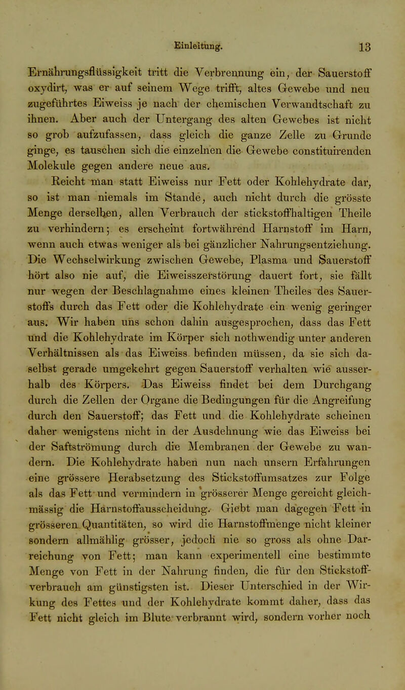 Ernähningsflüssigkeit ti'itt die Verbrennung ein, der Sauerstoff oxydirt, was er auf seinem Wege trifft, altes Gewebe und neu zugeführtes Eiweiss je nach der chemischen Verwandtschaft zu ihnen. Aber auch der Untergang des alten Gewebes ist nicht so grob aufzufassen, dass gleich die ganze Zelle zu Grunde ginge, es tauschen sich die einzelnen die Gewebe constituirenden Moleküle gegen andere neue aus. Reicht man statt Eiweiss nur Fett oder Kohlehydrate dar, so ist man niemals im Stande, auch nicht durch die grösste Menge derselben, allen Verbrauch der stickstoffhaltigen Theile zu verhindern; es erscheint fortwährend Harnstoff im Harn, wenn ai;ch etwas weniger als bei gänzlicher Nahrungsentziehung. Die Wechselwii'kung zwischen Gewebe, Plasma und Sauerstoff hört also nie auf, die Ei Weisszerstörung dauert fort, sie fällt nur wegen der Beschlagnahme eines kleinen Theiles des Sauer- stoffs durch das Fett oder die Kohlehydrate ein wenig geringer aus. Wir haben uns schon dahin ausgesprochen, dass das Fett und die Kohlehydrate im Körper sich nothwendig unter anderen Verhältnissen als das Eiweiss befinden müssen, da sie sich da- selbst gerade umgekehrt gegen Sauerstoff verhalten wie ausser- halb des Körpers. Das Eiweiss findet bei dem Durchgang durch die Zellen der Oi'gane die Bedingungen für die Angreifung durch den Sauerstoff; das Fett und die Kohlehydrate scheinen daher wenigstens nicht in der Ausdehnung wie das Eiweiss bei der Saftströmung durch die Membranen der Gewebe zu wan- dern. Die Kohlehydrate haben nun nach unsern Erfahrungen eine grössere Jlerabsetzung des Stickstoffumsatzes zur Folge als das Fett- und vermindern in grösserer Menge gereicht gleich- mässig die Harnstoffausscheidung. Giebt man dagegen Fett in grösseren Quantitäten, so wird die Harnstoffmenge nicht kleiner sondern allmähhg grösser, jedoch nie so gross als ohne Dar- reichung von Fett; man kann experimentell eine bestimmte Menge von Fett in der Nahrung finden, die für den Stickstoff- verbrauch am günstigsten ist. Dieser Unterschied in der Wir- kung des Fettes und der Kohlehydrate kommt daher, dass das Fett nicht gleich im Blute verbrannt wird, sondern vorher noch