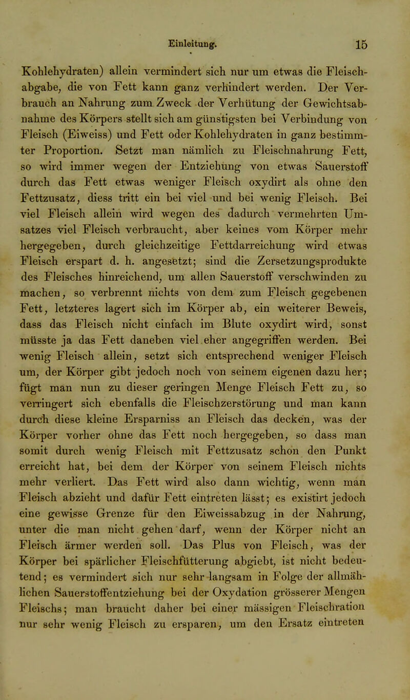 Kohlehydi'aten) allein vermindert sich nur um etwas die Fleiseh- abgabe, die von Fett kann ganz verhindert werden. Der Ver- brauch an Nahrung zum Zweck der Verhütung der Gewichtsab- nahme des Körpei's stellt sich am günstigsten bei Verbindung von - Fleisch (Eiweiss) und Fett oder Kohlehydi-aten in ganz bestimm- ter Proportion. Setzt man nämlich zu Fleischnahrung Fett, so wird immer wegen der Entziehung von etwas Sauerstoff durch das Fett etwas weniger Fleisch oxydirt als ohne den Fettzusatz, diess tritt ein bei viel und bei wenig Fleisch. Bei viel Fleisch allein wird wegen des dadurch vermehrten Um- satzes viel Fleisch verbraucht, aber keines vom Körper mehr hergegeben, durch gleichzeitige Fettdan-eichung wird etwas Fleisch erspart d. h. angesetzt; sind die Zersetzungsprodukte des Fleisches hinreichend, um allen Sauerstoff verschwinden zu machen, so verbrennt nichts von dem zum Fleisch gegebenen Fett, letzteres lagert sich im Körper ab, ein weiterer Beweis, dass das Fleisch nicht einfach im Blute oxydirt wird, sonst müsste ja das Fett daneben viel eher angegriffen werden. Bei wenig Fleisch allein, setzt sich entsprechend weniger Fleisch um, der Körper gibt jedoch noch von seinem eigenen dazu her; fügt man nun zu dieser geringen Menge Fleisch Fett zu, so verringert sich ebenfalls die Fleischzerstörung und man kann durch diese kleine Ersparniss an Fleisch das decken, was der Körper vorher ohne das Fett noch hergegeben, so dass man somit durch wenig Fleisch mit Fettzusatz schon den Punkt erreicht hat, bei dem der Körper von seinem Fleisch nichts mehr verliert. Das Fett wird also dann wichtig, wenn man Fleisch abzieht und dafür Fett eintreten lässt; es existirt jedoch eine gewisse Grenze für den Eiweissabzug in der Nahrung, unter die man nicht gehen darf, wenn der Körper nicht an Fleisch ärmer werden soll. Das Plus von Fleisch, was der Körper bei spärlicher Fleischfütterung abgiebt, ist nicht bedeu- tend ; es vermindert sich nur sehr langsam in Folge der allmäh- lichen Sauerstoffentziehung bei der Oxydation grösserer Mengen Fleischs; man braucht daher bei eine;- mässigen Fleischratiou nur sehr wenig Fleisch zu ersparen, um den Ersatz eintreten