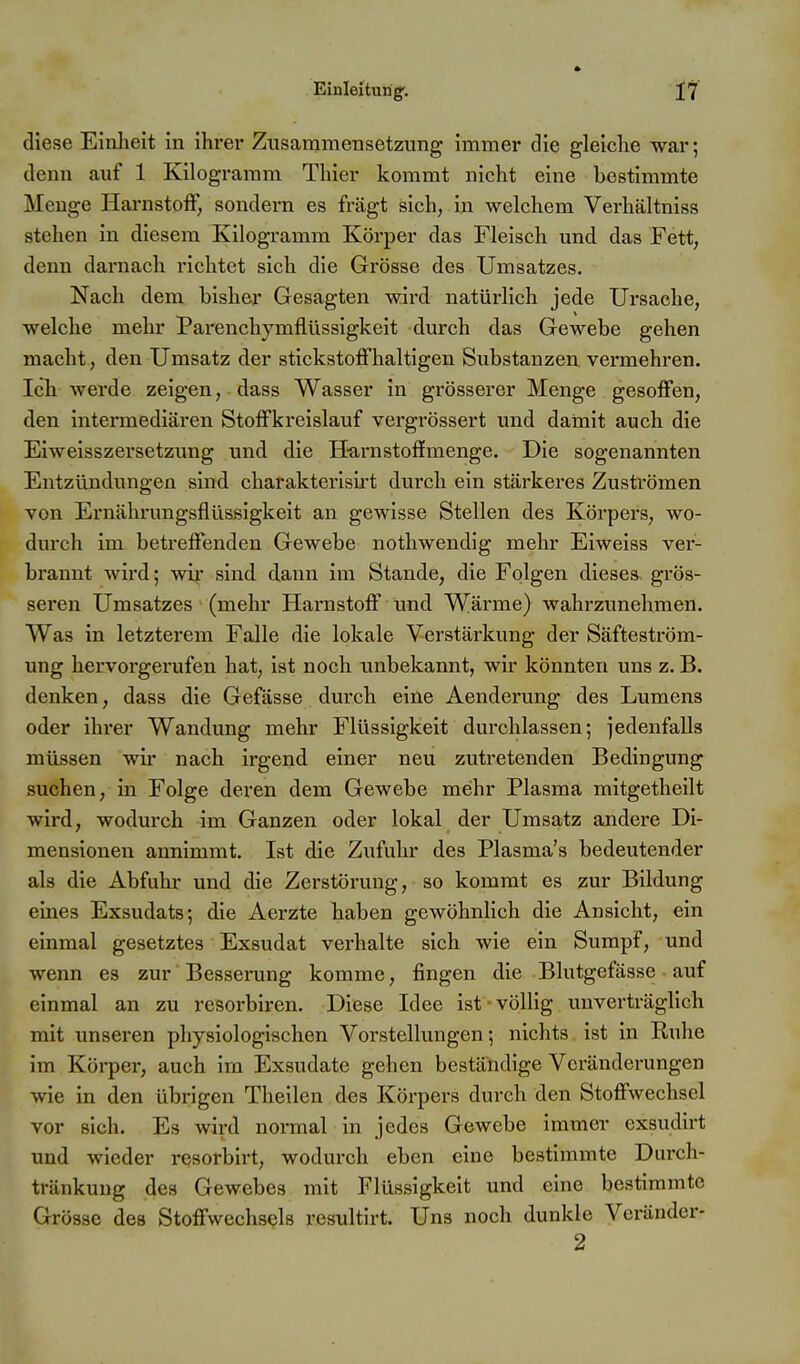 diese Einlieit in ihi-er Zusamraensetzung immer die gleiche war; denn auf 1 Kilogramm Thier kommt nicht eine bestimmte Menge Hai-nstoff, sondern es fragt sich, in welchem Verhältniss stehen in diesem Kilogramm Köi'per das Fleisch und das Fett, denn darnach richtet sich die Grösse des Umsatzes. Nach dem bisher Gesagten wird natürlich jede Ursache, welche mehr Parenchymflüssigkeit durch das Gewebe gehen macht, den Umsatz der stickstoffhaltigen Substanzen vermehren. Ich werde zeigen, dass Wasser in grösserer Menge gesoffen, den intermediären Stoffkreislauf vergrössert und damit auch die Eiweisszersetzung und die H-arnstoflfmenge. Die sogenannten Entzündungen sind charakterish't durch ein stärkeres Zuströmen von Ernährungsflüssigkeit an gewisse Stellen des Körpers, wo- durch im betreffenden Gewebe nothwendig mehr Eiweiss ver- brannt wird; wii sind dann im Stande, die Folgen dieses grös- seren Umsatzes (mehr Harnstoff und Wärme) wahrzunehmen. Was in letzterem Falle die lokale Verstärkung der Säfteström- ung hervorgerufen hat, ist noch unbekannt, wir könnten uns z. B. denken, dass die Gefässe durch eine Aenderung des Lumens oder ihrer Wandung mehr Flüssigkeit durchlassen; jedenfalls müssen wir nach irgend einer neu zutretenden Bedingung suchen, in Folge deren dem Gewebe mehr Plasma mitgetheilt wird, wodurch im Ganzen oder lokal der Umsatz andere Di- mensionen annimmt. Ist die Zufuhr des Plasma's bedeutender als die Abfuhr und die Zerstörung, so kommt es zur Bildung eines Exsudats; die Aerzte haben gewöhnlich die Ansicht, ein einmal gesetztes Exsudat verhalte sich wie ein Sumpf, und wenn es zur Besserung komme, fingen die Blutgefässe auf einmal an zu resorbiren. Diese Idee ist völlig unverträglich mit unseren physiologischen Vorstellungen; nichts ist in Ruhe im Körper, auch im Exsudate gehen beständige Veränderungen wie in den übrigen Theilen des Körpers durch den Stoffwechsel vor sich. Es wird normal in jedes Gewebe immer exsudirt und wieder resorbirt, wodurch eben eine bestimmte Durch- tränkung des Gewebes mit Flüssigkeit und eine bestimmte Grösse des Stoffwechsels resultirt. Uns noch dunkle Verändcr- 2