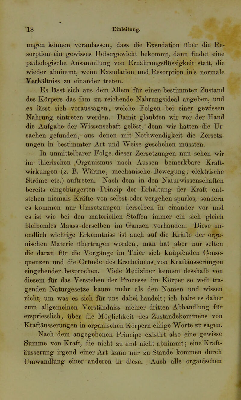 ungen können veranlassen, dass die Exsudation über die Re- sorption ein gewisses Uebergewicht bekommt; dann findet eine pathologische Ansammlung von Ernährungsflüssigkeit statt, die wieder abnimmt, wenn Exsudation und Resorption in's normale Verhältniss zu einander treten. Es lässt sich aus dem Allem für einen bestimmten Zustand des Körpers das ihm zu reichende Nahrungsideal angeben, und es lässt sich voraussagen, welche Folgen bei einer gewissen Nahrung eintreten werden. Damit glaubten wir vor der Hand die Aufgabe der Wissenschaft gelöst, denn wir hatten die Ur- sachen gefunden, aus denen mit Nothwendigkeit die Zersetz- ungen in bestimmter Art und Weise geschehen mussten. In unmittelbarer Folge dieser Zersetzungen nun sehen wir im thicrischen Organismus nach Aussen bemerkbare Kraft- wirkungen (z. B. Wärme, mechanische Bewegung, elekti'ische Ströme etc.) auftreten. Nach dem in den Naturwissenschaften bereits eingebürgerten Prinzip der Erhaltung der Kraft ent- stehen niemals Kräfte von selbst oder vergehen spurlos, sondern es kommen nur Umsetzungen derselben in einander vor und es ist wie bei den materiellen Stolfen immer ein sich gleich bleibendes Maass derselben im Ganzen vorhanden. Diese un- endlich wichtige Erkenntniss ist auch auf die Kräfte der orga- nischen Materie übertragen worden, man hat aber nur selten die daran für die Vorgänge im Thier sich knüpfenden Conse- quenzen und die Gründe des Erscheinens von Kraftäusserungen eingehender besprochen. Viele Mediziner kennen desshalb von diesem für das Verstehen der Processe im Körper so weit tra- genden Naturgesetze kaum mehr als den Namen und wissen nicht, um was es sich für uns dabei handelt; ich halte es daher zum allgemeinen Verständniss meiner dritten Abhandlung für erspriesslich, über die Möghchkeit des Zustandekommens von Kraftäusserungen in organischen Körpern einige Worte zu sagen. Nach dem angegebenen Principe existirt also eine gewisse Summe von Kraft, die nicht zu und nicht abnimmt; eine Kraft- äusserung irgend einer Art kann nur zu Stande kommen durch Umwandlung einer anderen in diese. Auch alle organischen