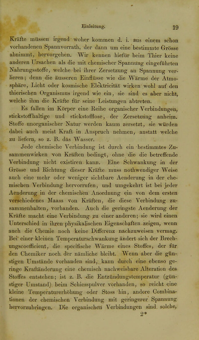 Kräfte müssen irgend woher kommen d. i. aus einem schon vorhandenen Spannvorrath, der dann um eine bestimmte Grösse abnimmt, hervorgehen. Wir kennen hiefür beim Thier keine anderen Ursachen als die mit chemischer Spannung eingeführten Nahrungsstoffe, welche bei ihrer Zersetzung an Spannung ver- lieren ; denn die äusseren Einflüsse wie die Wärme der Atmo- sphäre, Licht oder kosmische Elektricität wirken wohl auf den thierischen Organismus irgend wie ein, sie sind es aber nicht, welche ihm die Kräfte für seine Leistungen abtreten. Es fallen im Körper eine Reihe organischer Verbindungen, stickstoffhaltige und stickstofflose, der Zersetzung anheim. Stoffe unoi'ganischer Natur werden kaum zersetzt, sie würden dabei auch meist Kraft in Anspruch nehmen, anstatt welche zu liefern, so z. B. das Wasser. Jede chemische Verbindung ist durch ein bestimmtes Zu- sammenwirken von Kräften bedingt, ohne die die betreffende Verbindung nicht existiren kann. Eine Schwankung in der Grösse und Richtung dieser Kräfte muss nothwendiger Weise auch eine mehr oder weniger sichtbare Aenderung in der che- mischen Verbindung hervorrufen, und umgekehrt ist bei jeder Aenderung in der chemischen Anordnung ein von dem ersten verschiedenes Maass von Kräften, die diese Verbindung zu- sammenhalten^ vorhanden. Auch die geringste Aenderung der Kräfte macht eine Verbindung zu einer anderen; sie wird einen Unterschied in ihi'en physikaUschen Eigenschaften zeigen, wenn auch die Chemie noch keine Differenz nachzuweisen vermag. Bei' einer kleinen Temperaturschwankung ändert sich der Brech- ungscoefficient, die specifische Wärme eines Stoffes, der für den Chemiker noch, der nämliche bleibt. Wenn aber die gün- stigen Umstände vorhanden sind, kann durch eine ebenso ge- ringe Kraftänderung eine chemisch nachweisbare Alteration des Stoffes entstehen; ist z. B. -die Entzündungstemperatur (gün- stiger Umstand) beim Schiesspulver vorhanden, so reicht eine kleine Temperaturerhöhung oder Stoss hin, andere Combina- tionen der chemischen Verbindung mit geringerer Spannung hervorzubringen. Die organischen Verbindungen sind solche, 2*