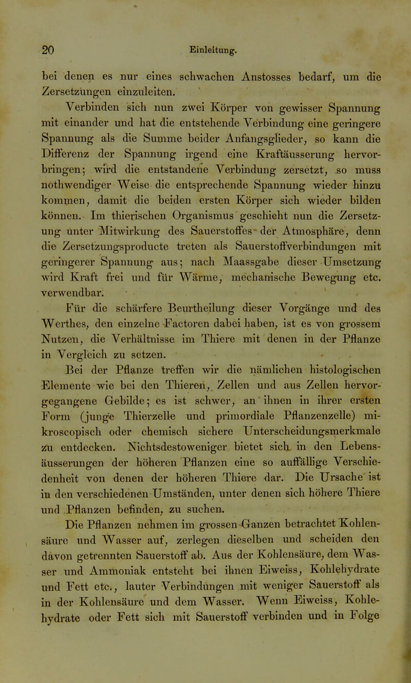 bei denen es nur eines schwachen Anstosses bedarf, um die Zersetzungen einzuleiten. Verbinden sich nun zwei Körper von gewisser Spannung mit einander und hat die entstehende Verbindung eine geringere Spannung als die Summe beider Anfangsglieder, so kann die Differenz der Spannung irgend eine Kraftäusserung hervor- bringen; wird die entstandene Verbindung zersetzt, so muss nothwendiger Weise die entsprechende Spannung wieder hinzu kommen, damit die beiden ersten Körper sich wieder bilden können. Im thierischen Organismus geschieht nun die Zersetz- ung unter Mitwirkung des Sauerstoffes- der Atmosphäre, denn die Zersetzungsproducte treten als Sauerstoffverbindungen mit geringerer Spannung aus; nach Maassgabe dieser Umsetzung wird Kraft frei und für Wärme, mechanische Bewegung etc. verwendbar. Für die schärfere Beurtheilung dieser Vorgänge und des Werthes, den einzelne Factoren dabei haben, ist es von grossem Nutzen, die Verhältnisse im Thiere mit denen in der Pflanze in Vergleich zu setzen. Bei der Pflanze treffen wir die nämlichen histologischen Elemente wie bei den Thieren, Zellen und aus Zellen hervor- gegangene Gebilde; es ist schwer, an ihnen in ihrer ersten Form (junge Thierzelle und primordiale Pflanzenzelle) mi- kroscopisch oder chemisch sichere Unterscheidungsmerkmale i5U entdecken. Nichtsdestoweniger bietet sich in den Lebens- äusserungen der höheren Pflanzen eine so auffällige Verschie- denheit von denen der höheren Thiere dar. Die Ursache ist in den verschiedenen Umständen, unter denen sich höhere Thiere und Pflanzen befinden, zu suchen. Die Pflanzen nehmen im grossen Ganzen betrachtet Kohlen- säure und Wasser auf, zerlegen dieselben und scheiden den davon getrennten Sauerstoff ab. Aus der Kohlensäure, dem Was- ser und Ammoniak entsteht bei ihnen Eiweiss, Kohlehydrate und Fett etc., lauter Verbindungen mit weniger Sauerstoff' als in der Kohlensäure und dem Wasser. Wenn Eiweiss, Kohle- hydrate oder Fett sich mit Sauerstoff verbinden und in Folge