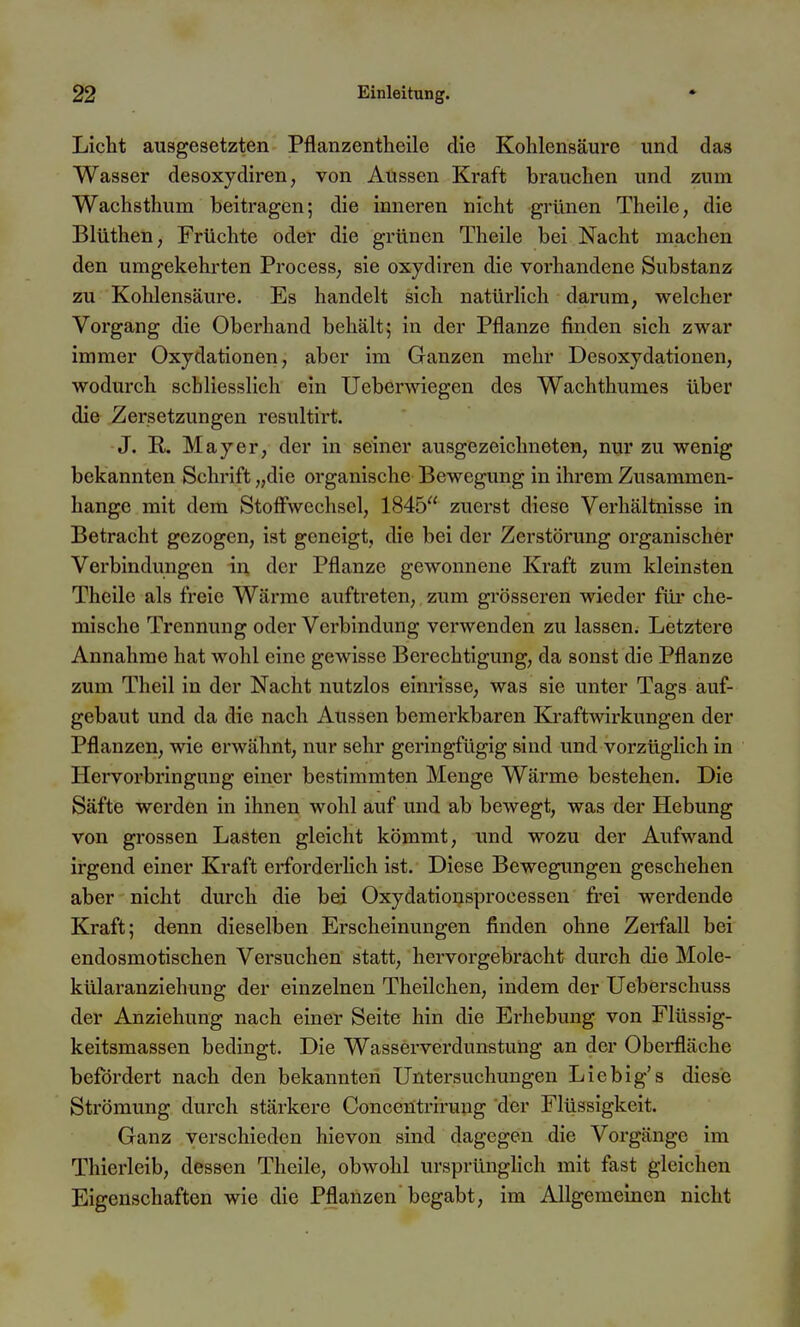 Licht ausgesetzten Pflanzentheile die Kohlensäure und das Wasser desoxydiren, von Aussen Kraft brauchen und zum Wachsthum beitragen; die inneren nicht grünen Theile, die Blüthen, Früchte oder die grünen Theile bei Nacht machen den umgekehrten ProcesS; sie oxydiren die vorhandene Substanz zu Kohlensäure. Es handelt sich natürlich darum, welcher Vorgang die Oberhand behält; in der Pflanze finden sich zwar immer Oxydationen, aber im Ganzen mehr Desoxydationen, wodurch schliesslich ein Ueberwiegen des Wachthumes über die Zersetzungen resultirt. J. E,. Mayer, der in seiner ausgezeichneten, nur zu wenig bekannten Schrift „die organische Bewegung in ihrem Zusammen- hange mit dem Stoffwechsel, 1845 zuerst diese Verhältnisse in Betracht gezogen, ist geneigt, die bei der Zerstörung organischer Verbindungen der Pflanze gewonnene Kraft zum kleinsten Theile als freie Wärrae auftreten, zum grösseren wieder für che- mische Trennung oder Verbindung verwenden zu lassen. Letztere Annahme hat wohl eine gewisse Berechtigung, da sonst die Pflanze zum Theil in der Nacht nutzlos einrisse, was sie unter Tags auf- gebaut und da die nach Aussen bemerkbaren Kraftwirkungen der Pflanzen, wie erwähnt, nur sehr geringfügig sind und vorzüglich in Hervorbringung einer bestimmten Menge Wärme bestehen. Die Säfte werden in ihnen wohl auf und ab bewegt, was der Hebung von grossen Lasten gleicht kömmt, und wozu der Aufwand irgend einer Kraft erforderlich ist. Diese Bewegimgen geschehen aber nicht durch die bei Oxydationsprocessen frei werdende Kraft; denn dieselben Erscheinungen finden ohne Zerfall bei endosmotischen Versuchen statt, hervorgebracht durch die Mole- külaranziehung der einzelnen Theilchen, indem der Ueberschuss der Anziehung nach einer Seite hin die Erhebung von Flüssig- keitsmassen bedingt. Die Wasserverdunstung an der Oberfläche befördert nach den bekannten Untersuchungen Liebig's diese Strömung durch stärkere Concentrirung der Flüssigkeit. Ganz verschieden hievon sind dagegen die Vorgänge im Thierleib, dessen Theile, obwohl ursprünglich mit fast gleichen Eigenschaften wie die Pflanzen begabt, im Allgemeinen nicht