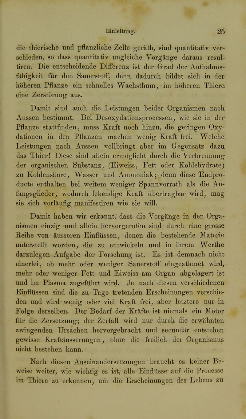 die thierische und pflanzliche Zelle geräth, sind quantitativ ver- schieden, 30 dass quantitativ ungleiche Vorgänge daraus resul- tiren. Die entscheidende Differenz ist der Grad der Aufnahms- fahigkeit für den Sauerstoff, denn dadurch bildet sich in der höheren Pflanze ein schnelles Wachsthum, im höheren Thiere eine Zerstörung aus. Damit sind auch die Leistungen beider Organismen nach Aussen bestimmt. Bei Desoxydationsprocessen, wie sie in der Pflanze stattfinden, muss Kraft noch hinzu, die geringen Oxy- dationen in den Pflanzen machen wenig Kraft frei. Welche Leistungen nach Aussen vollbringt aber im Gegensatz dazu das Thier! Diese sind allein ermöglicht durch die Verbrennung der organischen Substanz, (Eiweiss, Fett oder Kohlehydrate) zu Kohlensäure, Wasser und Ammoniak; denn diese'Endpro- ducte enthalten bei weitem weniger Spannvorrath als die An- fangsglieder, wodurch lebendige Kraft übertragbar wird, mag sie sich vorläufig manifestiren wie sie will. Damit haben wir erkannt, dass die Vorgänge in den Orga- nismen einzig und allein hervorgerufen sind durch eine grosse Reihe von äusseren Einflüssen, denen die bestehende Materie unterstellt worden, die zu entwickeln und in ihrem Werthe darzulegen Aufgabe der Forschung ist. Es ist demnach nicht einerlei, ob mehr oder weniger Sauerstoff eingeathmet wird, mehr oder weniger Fett und Eiweiss am Organ abgelagert ist und im Plasma zugeführt wird. Je nach diesen verschiedenen Einflüssen sind die zu Tage tretenden Erscheinungen verschie- den und wird wenig oder viel Kraft frei, aber letztere nur in Folge derselben. Der Bedai-f der Kräfte ist niemals ein Motor für die Zersetzung; der Zerfall wird nur dmxh die erwähnten zwingenden Ursachen hervorgebracht und secundär entstehen gewisse Kraftäusserungen, ohne die freilich der Organismus nicht bestehen kann. Nach diesen Auseinandersetzungen braucht es keiner Be- weise weiter, wie wichtig es ist, alle Einflüsse auf die Processe im ITiiere zu erkennen, um die Erscheinungen des Lebens zu