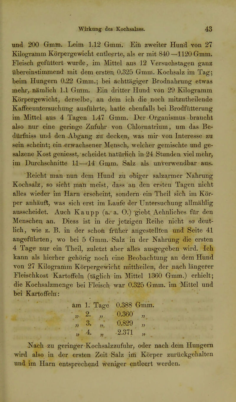 und 200 Gmm. Leim 1.12 Gmm. Ein zweiter Hund von 27 Kilogramm Körpergewicht entleerte, als er mit 840—1120 Gmm. Fleisch gefüttert wm-de, im Mittel aus 12 Versuchstagen ganz übereinstimmend mit dem ersten 0.325 Gmm. Kochsalz im Tag; beim Hungern 0.22 Gmm.; bei achttägiger Brodnahi-ung etwas mehr, nämlich 1.1 Gmm. Ein dritter Hund von 29 Kilogramm Körpergewicht, derselbe, an dem ich die noch mitzutheilende Kaffeeuntersuchung ausführte, hatte ebenfalls bei Brodfütterung im Mittel aus 4 Tagen 1.47 Gmm. Der Organismus braucht also nur eine geringe Zufuhr von Chlornatrium, um das Be- dürfniss und den Abgang zu decken, was mir von Interesse zu sein scheint; ein-erwachsener Mensch, welcher gemischte und ge- salzene Kost geniesst, scheidet natürlich in 24 Stunden viel mehr, im Durchschnitte 11 —14 Gnjm. Salz als unverwendbar aus. Reicht man nun dem Hund zu obiger salzarmer Nahrung Kochsalz, so sieht man meist, dass an.den ersten Tagen nicht alles wieder im Harn erscheint, sondern ein Theil sich im Kör- per anhäuft, was sich erst im Laufe der Untersuchung allmählig ausscheidet. Auch Kaupp (a. a. O.) giebt Aehnliches für den Menschen an. Diess ist in der jetzigen Reihe nicht so deut- lich, wie z. B. in der schon früher angestellten und Seite 41 angeführten, wo bei 5 Gmm. Salz in der Nahrung die ersten 4 Tager nur ein Theil, zuletzt aber alles ausgegeben wird. Ich kann als hierher gehörig noch eine Beobachtung an dem Hund von 27 Kilogramm Körpergewicht mittheilen, der nach längeter Fleischkost Kartoffeln (tägUch im Mittel 1360 Gmm.) erhielt; die Kochsalzmenge bei Fleisch war 0.325 Gmm. im Mittel und bei Kartoffeln: am 1. Tage 0.388 Gmm. „ 2. „ 0.360 „ „ 3« ,, 0.829 „ „ 4. „ 2.371 „ Nach zu geringer Kochsalzzufuhr, oder nach dem Hungern wird also in der ersten Zeit Salz im Körper zurückgehalten und im Harn entsprechend weniger entleert werden.