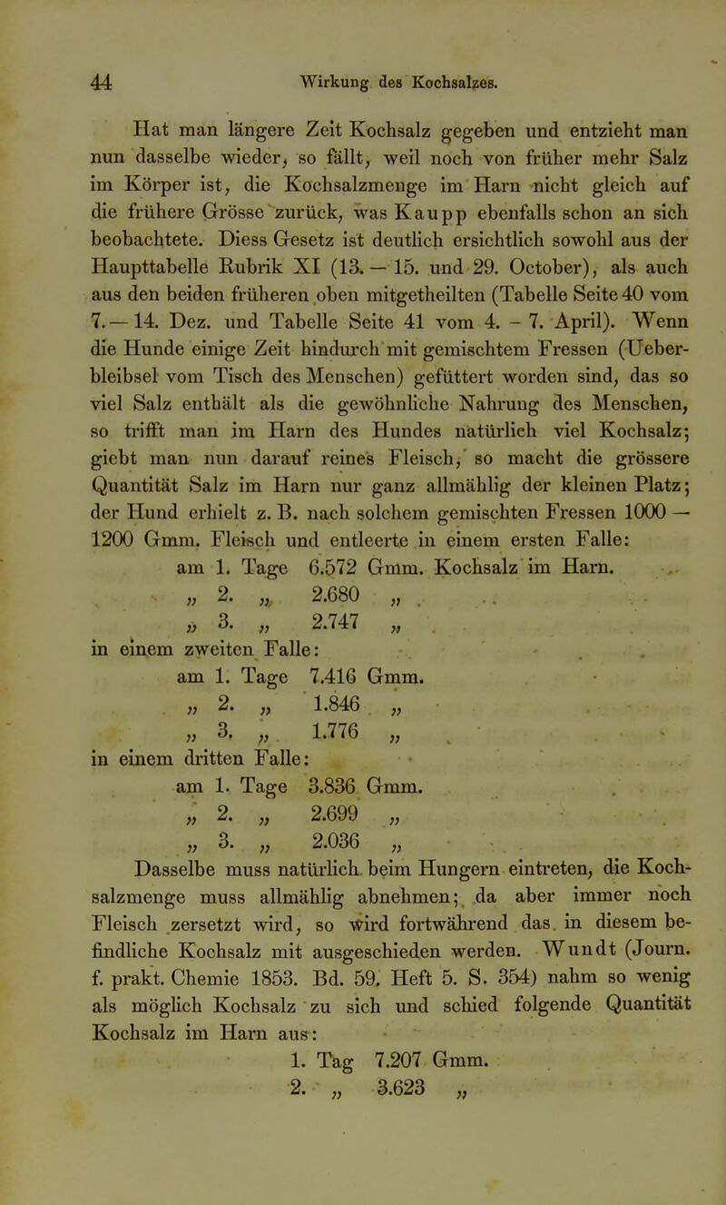 Hat man längere Zeit Kochsalz gegeben und entzieht man nun dasselbe wieder, so fällt, weil noch von früher mehr Salz im Köi-per ist, die Kochsalzmenge im Harn nicht gleich auf die frühere Grösse zurück, was Kaupp ebenfalls schon an sich beobachtete. Diess Gesetz ist deutlich ersichtlich sowohl aus der Haupttabelle Rubrik XI (13*—15. und 29. October), als auch aus den beiden früheren oben mitgetheiltcn (Tabelle Seite 40 vom 7.—14. Dez. und Tabelle Seite 41 vom 4. - 7. April). Wenn die Hunde einige Zeit hindurch mit gemischtem Fressen (Ueber- bleibsel vom Tisch des Menschen) gefüttert worden sind, das so viel Salz enthält als die gewöhnliche Nahrung des Menschen, so ti'ilft man im Harn des Hundes natürlich viel Kochsalz; giebt man nun darauf reines Fleisch, so macht die grössere Quantität Salz im Harn nur ganz allmählig der kleinen Platz; der Hund erhielt z. B. nach solchem gemischten Fressen 1000 — 1200 Gmm. Fleisch und entleerte in einem ersten Falle: am 1. Tage 6.572 Gmm. Kochsalz im Harn. „ 2. „ 2.680 „ }} 3' 2.747 „ in einem zweiten Falle: am 1. Tage 7.416 Gmm. „ 2. „ 1.846 „ ■ „ 3. „ 1.776 » in einem dritten Falle: am 1. Tage 3.836 Gmm. „ 3. „ 2.036 „ Dasselbe muss natürlich, beim Hungern eintreten, die Koch- salzmenge muss allmählig abnehmen; da aber immer noch Fleisch zersetzt wird, so wird fortwährend das. in diesem be- findliche Kochsalz mit ausgeschieden werden. Wundt (Journ. f prakt. Chemie 1853. Bd. 59. Heft 5. S. 354) nahm so wenig als möglich Kochsalz zu sich und schied folgende Quantität Kochsalz im Harn aus: 1. Tag 7.207 Gmm. 2. ,, 3.623 ,,