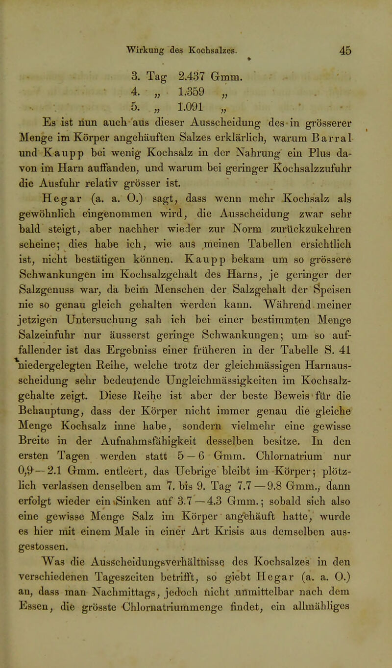 » 3. Tag 2.437 Gmm. 4. „ 1.359 „ 5. „ 1.091 „ Es ist nun auch aus dieser Ausscheidung des in grösserer Menge im Körper angehäuften Salzes erklärlich, warum Barrai und Kaupp bei wenig Kochsalz in der Nahrung ein Plus da- von im Harn aulFanden, und warum bei geringer Kochsalzzufuhr die Ausfuhr relativ grösser ist. Hegar (a. a. O.) sagt, dass wenn mehr Kochsalz als gewöhnlich eingenommen wird, die Ausscheidung zwar sehr bald steigt, aber nachher wieder zur Norm zurückzukehren scheine; dies habe ich, wie aus meinen Tabellen ersichtlich ist, nicht bestätigen können. Kaupp bekam um so grössere Schwankungen im Kochsalzgehalt des Harns, je geringer der Salzgenuss war, da beim Menschen der Salzgehalt der Speisen nie so genau gleich gehalten werden kann. Während meiner jetzigen Untersuchung sah ich bei einer bestimmten Menge Salzeinfuhr nur äusserst geringe Schwankungen; um so auf- fallender ist das Ergebniss einer früheren in der Tabelle S. 41 ^niedergelegten Reihe, welche trotz der gleichmässigen Harnaus- scheidung sehr bedeutende Ungleichmässigkeiten im Kochsalz- gehalte zeigt. Diese Reihe ist aber der beste Beweis für die Behauptung, dass der Körper nicht immer genau die gleiche Menge Kochsalz inne habe, sondern vielmehr eine gewisse Breite in der Aufuahmsfähigkeit desselben besitze. In den ersten Tagen werden statt 5 — 6 Gmm. Chlornatrium nur 0,9 — 2.1 Gmm. entleert, das Uebrige bleibt im Körper; plötz- lich verlassen denselben am 7. bis 9. Tag 7.7—9.8 Gmm., dann erfolgt wieder ein\Sinken atif 3.7—4.3 Gmm.; sobald sich also eine gewisse Menge Salz im Körper angehäuft hatte, wurde es hier mit einem Male in einer Art Krisis aus demselben aus- gestossen. Was die Ausschcidungsverhältnisse des Kochsalzes in den verschiedenen Tageszeiten betrifft, so giebt Hegar (a. a. 0.) an, dass man Nachmittags, jedoch nicht unmittelbar nach dem Essen, die grösste Chlornatriummcnge findet, ein allmähliges