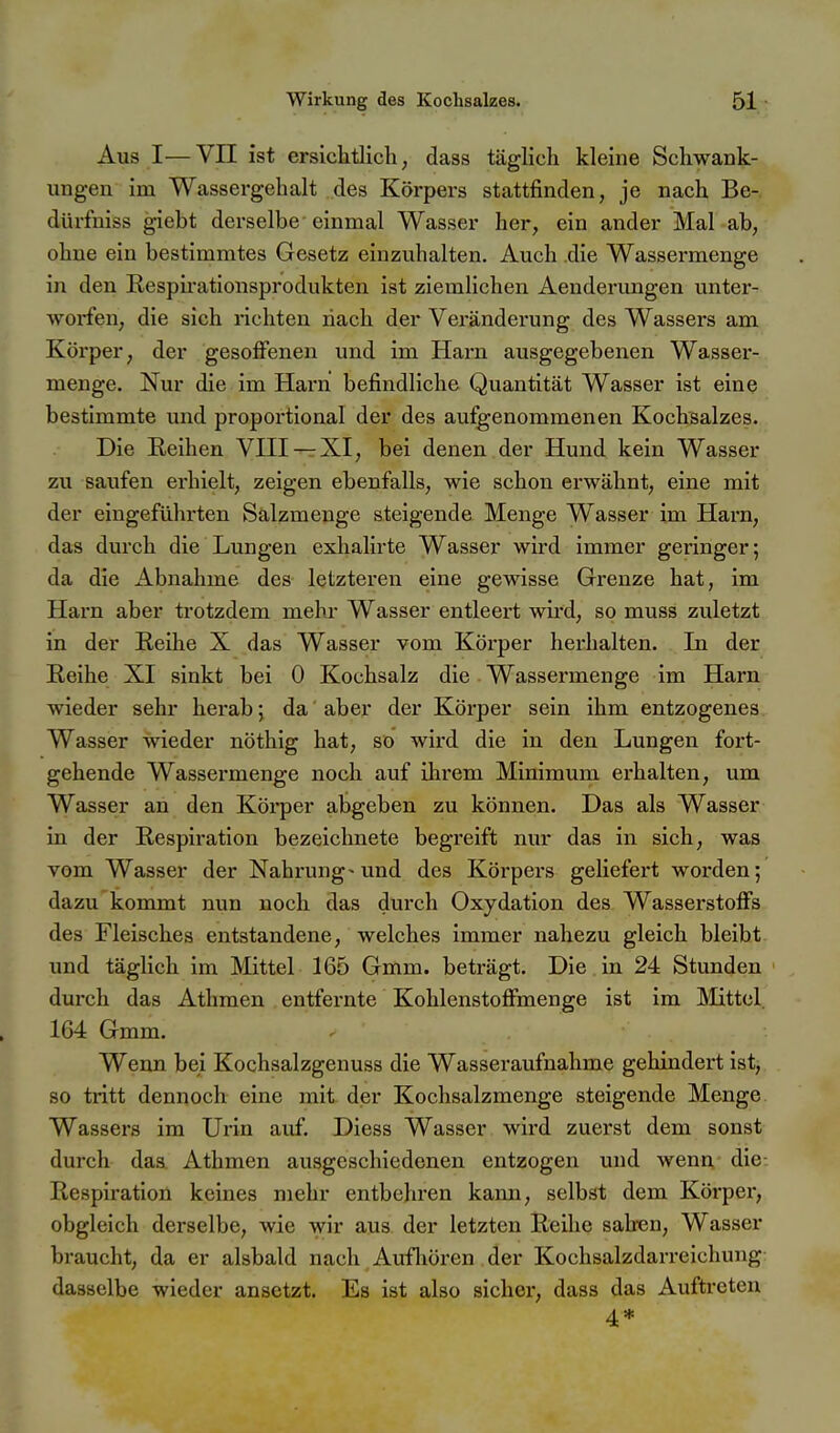 Aus I—Vn ist ersichtlicli, dass täglich kleine Scliwank- ungen im Wassei-gehalt ..des Körpers stattfinden, je nach Be- dürfniss giebt derselbe einmal Wasser her, ein ander Mal ab, ohne ein bestimmtes Gesetz einzuhalten. Auch die Wassermenge in den RespLrationsprodukten ist ziemlichen Aenderimgen unter- worfen, die sich richten nach der Veränderung des Wassers am Körper, der gesoffenen und im Harn ausgegebenen Wasser- menge. Nur die im Harn befindliche Quantität Wasser ist eine bestimmte und proportional der des aufgenommenen Kochsalzes. Die Eeihen VHI —XI, bei denen der Hund kein Wasser zu saufen erhielt, zeigen ebenfalls, wie schon erwähnt, eine mit der eingeführten Sälzmenge steigende Menge Wasser im Hani, das durch die Lungen exhalirte Wasser wird immer geringer; da die Abnahme des letzteren eine gewisse Grenze hat, im Harn aber trotzdem mehr Wasser entleert wird, so muss zuletzt in der Eeihe X das Wasser vom Körper herhalten. In der Reihe XI sinkt bei 0 Kochsalz die Wassermenge im Harn wieder sehr herab; da aber der Körper sein ihm entzogenes Wasser wieder nöthig hat, so wird die in den Lungen fort- gehende Wassermenge noch auf ihrem Miniraum erhalten, um Wasser an den Körper abgeben zu können. Das als Wasser in der Respiration bezeichnete begreift nur das in sich, was vom Wasser der Nahrung~imd des Körpers geliefert worden; dazu kommt nun noch das durch Oxydation des Wasserstoflfs des Fleisches entstandene, welches immer nahezu gleich bleibt und täglich im Mittel 165 Gmm. beträgt. Die in 24 Stunden durch das Athraen entfernte Kohlcnstofimenge ist im Mittel. 1G4 Gmm. Wenn bei Kochsalzgenuss die Wasseraufnahme gehindert ist, so tritt dennoch eine mit der Kochsalzmenge steigende Menge Wassers im Urin auf. Diess Wasser wird zuerst dem sonst durch das. Athmen ausgeschiedenen entzogen und wenn die Respiration keines mehr entbehren kann, selbst dem Körper, obgleich derselbe, wie wir aus der letzten Reihe sah-en, Wasser braucht, da er alsbald nach Aufliören der Kochsalzdarreichung dasselbe wieder ansetzt. Es ist also sicher, dass das Aufti-eten 4*