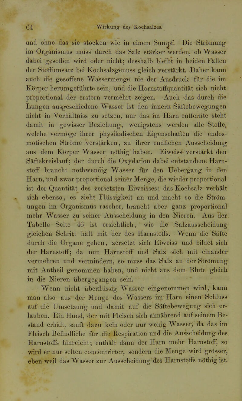 und ohne das sie stocken wie in einem Sumpf. Die Strömung im Organismus müss durch das Salz stärker wercteU; ob Wasser dabei gesoffen wird oder nicht; desshalb bleibt in beiden Fällen der Stöffumsatz bei Kochsalzgenuss gleich yerstärkt. Daher kann auch die gesoffene Wassermenge nie der Ausdruck für die im Körper herumgeführte sein, und die Harnstoffquantität sich nicht proportional der erstem vermehrt zeigen. Auch das durch die Lungen ausgeschiedene Wasser ist den inuern Säftebewegungen nicht in Verhältniss zu setzen, nur das im Harn entfernte steht damit in gewisser Beziehung, wenigstens werden alle Stofie, welche vermöge ihrer physikalischen Eigenschaften die endos- motischen Ströme verstärken, zu ihrer endlichen Ausscheidung aus dem Körper Wasser nöthig haben. Eiweiss' verstärkt den Säftekreislauf; der durch die Oxydation dabei entstandene Harn- stoff braucht nothwendig Wasser für den Uebergang in den Harn, und zwar proportional seiner Menge, die wieder proportional ist der Quantität des zersetzten Eiweiäses; das Kochsalz verhält sich ebenso, es zieht Flüssigkeit an und macht so die Sti'öm- ungen im Organismus rascher, braucht aber ganz proportional mehr Wasser zu seiner Ausscheidung in den Nieren. Axis der Tabelle Seite 46 ist ei-sichtlich, wie die Salzausscheidung gleichen Schritt hält mit der des Hai-nstoffs. Wenn die Säfte durch die Organe gehen, zersetzt sich Eiweiss und bildet sich der Harnstoff; da nun Harnstoff und Salz sich mit einander vermehren und vermindern, so muss das Salz an der Strömung mit Antheil genommen haben,, und nicht aus dem Blute gleich in die Nieren übergegangen sein. Wenn nicht überflüssig Wasser eingenommen wird, kann man also aus der Menge des Wassei's im Harn einen Schluss auf die Umsetzung und damit auf die Säftebewegung sich er- lauben. Ein Hund, der mit Fleisch sich annährend auf seinem Be- stand erhält, sauft dazu kein oder nur wenig Wasser, da das im Fleisch Befindliche für die Respiration und die Ausscheidung des Harnstoffs hinreicht; enthält dann der Harn mehr Harnstoff, so wird er nur selten concentrirter, sondern die Menge wird grösser, eben weil das Wasser zur Ausscheidung'des Harnstoffs nöthig ist.