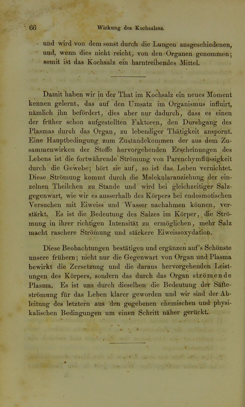 und wird von dem sonst durch die Lungen ausgeschiedenen, und, wenn dies nicht reicht, von den-Organen genommen; somit ist das Kochsalz ein harntreibendes Mittel Damit haben wir in der That im Kochsalz ein neues Moment kennen gelernt, das auf den Umsatz im Organismus influirt, nämlich ihn befördert, dies aber nur dadurch, dass es einen der früher schon aufgestellten Faktoren, den Durchgang des Plasmas durch das Organ, zu lebendiger Thätigkeit anspornt. Eine Hauptbedingung zum Zustandekommen der aus dem Zu- sammenwirken der Stoflfe hervorgehenden Erscheinungen des Lebens ist die fortwährende Strömung von Parenchymflüssigkeit durch die Gewebe; hört sie auf, so ist das Leben vernichtet. Diese Strömung kommt durch die Molckularanziehung der ein- zelnen Theilchen zu Stande und wird bei gleichzeitiger Salz- gegenwart; wie wir es ausserhalb des Körpers bei endosmotischen Versuchen mit Eiweiss und Wasser nachahmen können, ver- stärkt. Es ist die Bedeutung des Salzes im Körper, die Strö- mung in ihrer richtigen Intensität zu ermöglichen, mehr Salz macht raschere Strömung und stärkere Eiweissoxydation. Diese Beobachtungen bestätigen und ergänzen auf's Schönste unsere frühern; nicht nur die Gegenwart von Organ imd Plasma bewirkt die Zersetzung und die daraus hervorgehenden Leist- ungen des Körpers, sondern das durch das Organ strömende Plasma. Es ist uns durch dieselben die Bedeutung der Säfte- sti-ömung für das Leben klarer geworden und wir sind der Ab- leitung des letztern aus den gegebenen chemischen und physi- kalischen Bedingungen um einen Schritt näher gerückt.