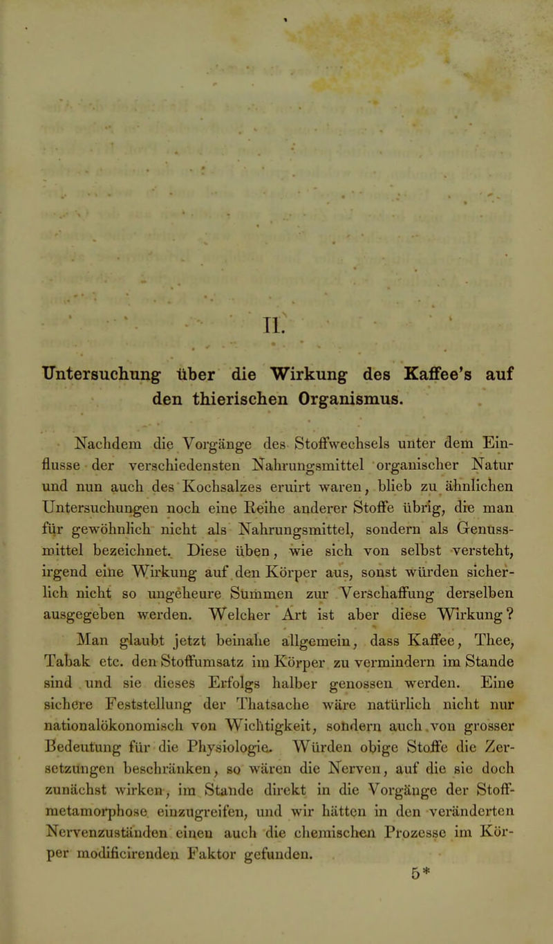 Tl. Untersuchung über die Wirkung des Kaffee's auf den thierischen Organismus. Nachdem die Vorgänge des Stoffwechsels unter dem Ein- flüsse der verschiedensten Nahrungsmittel organischer Natur und nun auch des Kochsalzes eruirt waren, blieb zu ähnlichen Untersuchungen noch eine Reihe anderer Stoffe übrig, die man für gewöhnlich nicht als Nahrungsmittel, sondern als Genuss- mittel bezeichnet. Diese üben, wie sich von selbst versteht, irgend eine Wirkung auf den Körper aus, sonst würden sicher- lich nicht so ungeheui'e Summen zur Verschaffung derselben ausgegeben werden. Welcher Art ist aber diese Wirkung? Man glaubt jetzt beinahe allgemein, dass Kaffee, Thee, Tabak etc. den Stoffumsatz im Körper zu vermindern im Stande sind und sie dieses Erfolgs halber genossen werden. Eine sichere Feststellung der Thatsache wäre natürlich nicht nur nationalökonomisch von Wichtigkeit, soüdern auch.von grosser Bedeutung für die Physiologie. Würden obige Stoffe die Zer- setzungen beschränken, so wären die Nerven, auf die sie doch zunächst wirken, im Stande direkt in die Vorgänge der Stoff- metamorphose einzugreifen, und wir hätten in den veränderten Nervenzuständen einen auch die chemischen Prozesse im Kör- per modificirenden Faktor gefunden. 5*