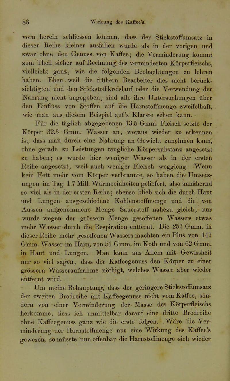 vorn herein schliessen können, dass der StickstofFumsatz in dieser Reihe kleiner ausfallen würde als in der vorigen und zwar ohne den Genuss von Kaffee; die Verminderung kommt zum Theil sicher auf Rechnung des verminderten Körpei-fleischs, vielleicht ganz, wie die folgenden Beobachtungen zu lehren haben. Eben weil die frühern Bearbeiter dies nicht berück- sichtigten Und den Stickstoffkreislauf oder die Verwendung der Nahining nicht angegeben, sind alle ihre Untersuchungen über den Einfluss von Stoffen auf die Harnstoffmenge zweifelhaft, wie ihan aus. diesem Beispiel auf's Klarste sehen kann. Für die täglich abgegebenen 13.5 Gmm. Fleisch setzte der Körper 32.3 Gmm. Wasser an, woraus wieder zu erkennen ist, dass man durch eine Nahrung an Gewicht zunehmen kann, ohne gerade zu Leistungen taugliche Körpersubstanz angesetzt zu haben; es wurde hier weniger Wasser als in der ersteft Reihe angesetzt, weil auch weniger Fleisch weggieng. Wenn k&in Fett m&hr vom Körper verbrannte, so haben die Umsetz- ungen im Tag 1.7 Mill. Wärmeeinheiten geliefert, also annähernd so viel alß in der ersten Reihe; ebenso blieb sich die durch Haut und Lungen ausgeschiedene Kohlenstoffmenge und die von Aussen aufgenommene Menge Sauerstoff nahezu gleich, nur wurde wegen der grössern Menge gesoffenen Wassers etwas mehr Wasser durch die Respiration entfernt. Die 257 Gmm, ifi dieser Reihe mehr gesoffenen Wassers machten ein Plus von 147 Gmm. Wasser im Harn, von 51 Gmm. im Koth und von 62 Gmm. in Haut und Lungen. Man kann aus Allem mit Gewissheit nur so viel sagen, dass döl* Kaffeegenuss den Körper zu einer grössern Wasseraufnahme nöthigt, welches Wasser aber wieder entfernt wird. Um meine Behauptung, dass der geringere Stickstoffumsatz der zweiten Brodreihe mit Kaffeegenuss nicht vom Kaffee, son- dern von einer Verminderung der Masse des Körperfleischs herkomme, Hess ich unmittelbar darauf eine dritte Brodreihe ohne Kaffeegenuss ganz wie die erste folgen. Wäre die Ver- minderung der Harnstoffmenge nur eine Wirkung des Kaffee's gewesen, so müsste nun offenbar die Harnstoffmenge sich wieder