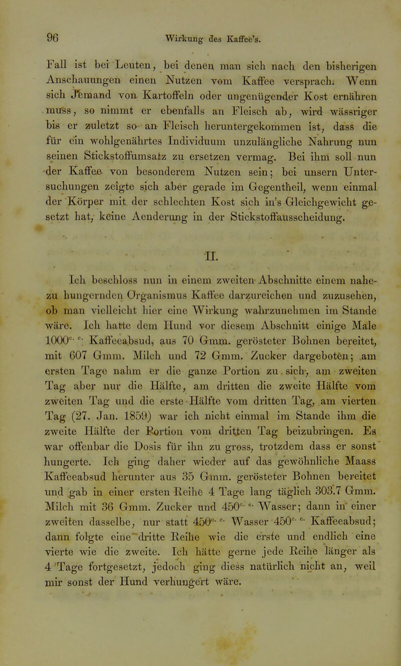 Fall ist bei Leuten, bei denen man sich nach den bisherigen Anschauungen einen Nutzen vom Kaffee versprach. Wenn sich Jfemand von Kartoflfeln oder ungenügender Kost ernähren muss, so nimmt er ebenfalls an Fleisch ab, wird Wcässriger bis er zuletzt so- an Fleisch heruntergekommen ist, dass die für ein wohlgenährtes Individuum unzulängliche Nahrung nun seinen Stickstoffumsatz zu ersetzen vermag. Bei ihm soll nun der Kaffee von besonderem Nutzen sein; bei unsern Unter- suchungen zeigte sich aber gerade im Gcgentheil, wenn einmal der Körper mit der schlechten Kost sich in's Gleichgewicht ge- setzt hat, keine Aenderung in der Stickstoffausscheidung. II. Ich beschloss nun in einem zweiten Abschnitte einem nahe- zu hungernden Organismus Kaffee darzureichen und zuzusehen, ob man vielleicht hier eine Wirkung wahrzunehmen im Stande wäre. Ich hatte dem Hund vor diesem Abschnitt einige Male lOOO' Kaffeeabsud, aus 70 Gmm. gerösteter Bohnen bereitet, mit 607 Gmm. Milch und 72 Gmm. Zucker dargeboten; am ersten Tage nahm er die ganze Portion zu. sich-, am zweiten Tag aber nur die Hälfte, am dritten die zweite Hälfte vom zweiten Tag und die erste • Hälfte vom dritten Tag, am vierten Tag (27. Jan. 1859) war ich nicht einmal im Stande ihm die zweite Hälfte der Eortion vom dritten Tag beizubringen. Ea war offenbar die Dosis für ihn zu gross, trotzdem dass er sonst liuugerte. Ich ging daher wieder auf das gewöhnliche Maass Kaffeeabsud herunter aus 35 Gmm. gerösteter Bohnen bereitet und gab in einer ersten Eeihe 4 Tage lang täglich 303.7 Gmm. Milch mit 36 Gmm. Zucker und 450'- Wasser; dann in' einer zweiten dasselbe, nur statt 450''-Wasser 450''-Kaffeeabsud; dann folgte eine*dritte Reihe wie die erste und endlich eine vierte wie die zweite. Ich hätte gerne jede Reihe länger als 4'Tage fortgesetzt, jedoch ging diess natürlich nicht an, weil mir sonst der Hund verhungert wäre.