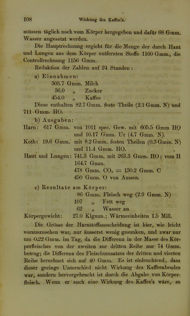 müssen täglich noch vom Körper hergegeben und dafür 68 Gmm. Wasser angesetzt werden. Die Hauptrechnung ergiebt für die Menge der durch Haut und Lungen aus dem Körper entfernten Stoflfe 1160 Gmm., die Controllrechnung 1156 Gmm. Reduktion der Zahlen auf 24 Stunden : a) Einnahmen: 303.7 Gmm. Milch 36.0 „ Zucker 454.0 „ Kaffee Diese enthalten 82.7 Gmm. feste Theile (2.1 Gmm. N) und 711 Gmm. HO. b) Ausgaben: Harn: 617 Gmm. von 1011 spec. Gew. mit 605.5 Gmm HO und 10.17 Gmm. Ur (4.7 Gmm. N). Koth: 19.6 Gmm. mit 8.2 Gmm. festen Theilen (0.3 Gmm. N) und 11.4 Gmm. HO. Haut und Lungen: 741.3 Gmm. mit 263.3 Gmm. HO; vom H 164.7 Gmm. 478 Gmm. CO^ = 130.2 Gmm. C 450 Gmm. O von Aussen. c) Resultate am Körper: 86 Gmm. Fleisch weg (2.9 Gmm. N) 107 „ Fett weg 62 „ Wasser an Körpergewicht: 27.0 Klgmm.; Wärmeeinheiten 1.5 Mill. Die. Grösse der Harnstoffausscheidung ist hier, wie leicht vorauszusehen war, nur äusserst wenig gesunken, und zwar nur um 0.22 Gmm. im Tag, da die Differenz in der Masse des Kör- perfleisches von der zweiten zur dritten Reihe nur 74 Gmm. betrug; die Differenz des Fleischumsatzes der dritten und vierten Reihe berechnet sich auf 40 Gmm. Es ist einleuchtend, dass dieser geringe Unterschied nicht Wirkung des Kaffeeabsudes war, sondern hervorgebracht ist durch die Abgabe von Körper- fleiach. Wenn er auch eine Wirkung des Kaffee's wäre, so