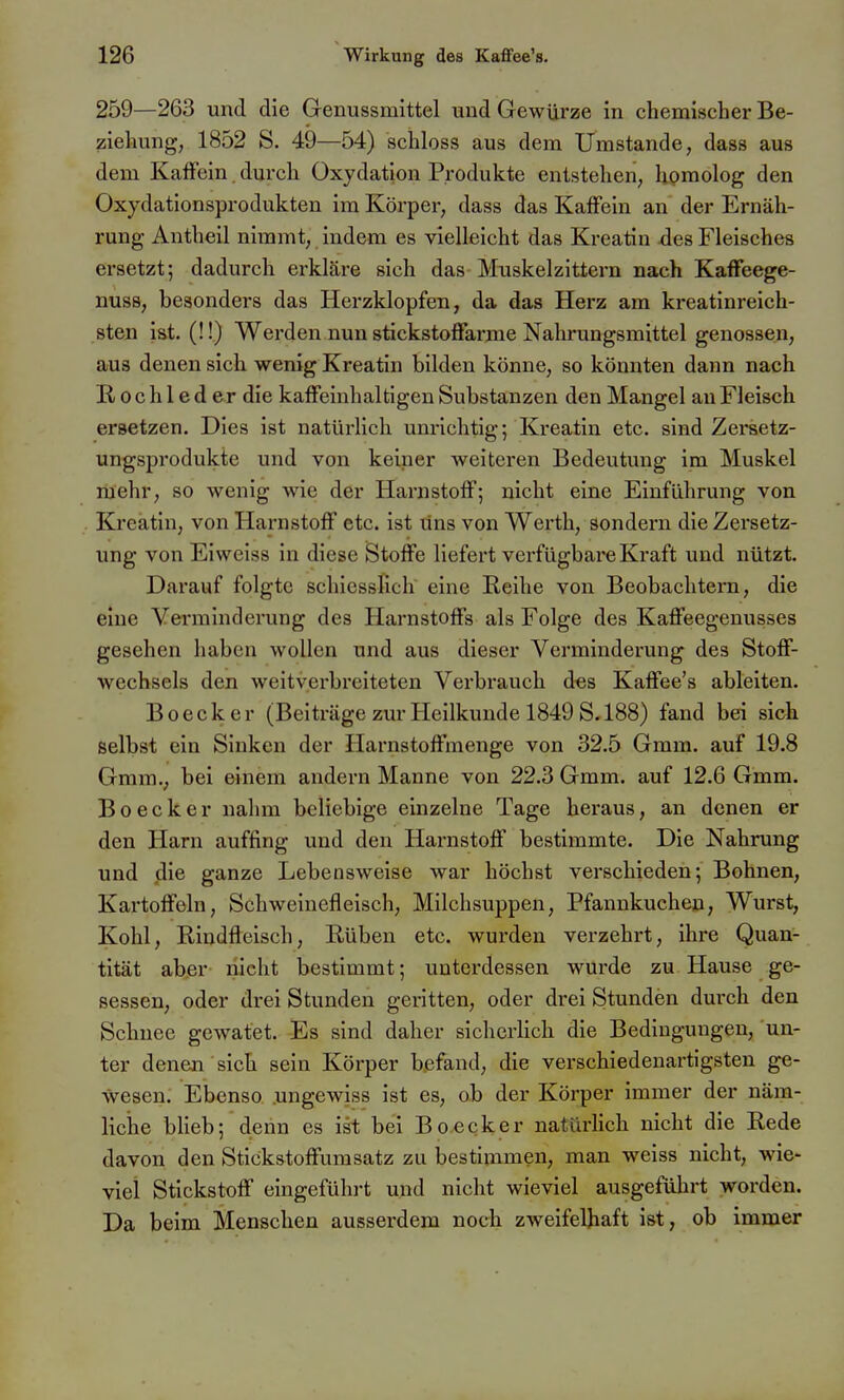 259—263 und die Genussmittel und Gewürze in chemischer Be- ziehung, 1852 S. 49—54) schloss aus dem Umstände, dass aus dem KafFein durch Oxydation Produkte entstehen, homolog den Oxydationsprodukten im Körper, dass das KafFein an der Ernäh- rung Antheil nimmt, indem es vielleicht das Kroatin des Fleisches ersetzt; dadurch erkläre sich das Muskelzittern nach Kaffeege- nuss, besonders das Herzklopfen, da das Herz am kreatinreich- sten ist. (!!) Werden nun stickstofFarme Nahrungsmittel genossen, aus denen sich wenig Kreatin bilden könne, so könnten dann nach E/Ochleder die kafFeinhaltigen Substanzen den Mangel an Fleisch ersetzen. Dies ist natürlich unrichtig; Kreatin etc. sind Zersetz- ungsprodukte und von keiner weiteren Bedeutung im Muskel mehr, so wenig wie der HarnstofF; nicht eine Einführung von Kreatin, von HarnstofF etc. ist uns von Werth, sondern die Zersetz- ung von Eiweiss in diese StofFe liefert verfügbare Kraft und nützt. Darauf folgte schiesslich eine Reihe von Beobachtern, die eine Verminderung des Harnstoffs als Folge des Kaffeegenusses gesehen haben wollen und aus dieser Verminderung des Stoff- wechsels den weitverbreiteten Verbrauch d«s Kaffee's ableiten. Boecker (Beiträge zur Heilkunde 1849 S. 188) fand bei sich selbst ein Sinken der Harnstoffmenge von 32.5 Gram, auf 19.8 Gmm., bei einem andern Manne von 22.3 Gmm. auf 12.6 Gmm. Boecker nalim beliebige einzelne Tage heraus, an denen er den Harn auffing und den Harnstoff bestimmte. Die Nahrung und die ganze Lebensweise war höchst verschieden; Bohnen, Kartoffeln, Schweinefleisch, Milchsuppen, Pfannkuchen, Wurst, Kohl, Rindfleisch, Rüben etc. wurden verzehrt, ihre Quan- tität ab.er- nicht bestimmt; unterdessen wurde zu Hause ge- sessen, oder drei Stunden geritten, oder drei Stunden durch den Schnee gewatet. Es sind daher sicherHch die Bedingungen, un- ter denen sich sein Körper befand, die verschiedenartigsten ge- wesen. Ebenso .ungewiss ist es, ob der Körper immer der näm- liche blieb; denn es ist bei Bo^ecker natürlich nicht die Rede davon den Stickstoffumsatz zu bestimmen, man weiss nicht, wie- viel Stickstoff eingeführt und nicht wieviel ausgeführt worden. Da beim Menschen ausserdem noch zweifelhaft ist, ob immer