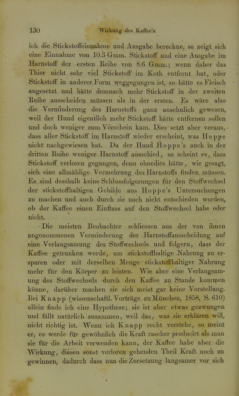 ich die StickstofFeinnalame und Ausgabe berechne; so zeigt sich eine Einnahme von 10.3 Gmm. Stickstoff und eine Ausgabe im Harnstoff der ersten Eeihe von 8.6 Gmm.; wenn daher das Thier nicht sehr viel Stickstoff - im Koth entfernt hat, oder Stickstoff in anderer Form :vyeggeg-angen ist, so-hätte es Fleisch angesetzt und hätte demnach mehr Stickstoff in der zweiten Reihe ausscheiden müssen als. in der ersten. Es wäre also die Verminderung des Harnstoffs ganz ansehnlich gewesen, weil der Hund eigentlich mehr Stickstoff hätte entfernen sollen und doch weniger zum Vorschein kam. Dies setzt aber voraus, dass aller Stickstoff im Harnstoff wieder erscheint, was Hoppe nicht nachgewiesen hat. Da der Hund Hoppe's auch in der dritten Reihe weniger Harnstoff ausschied, so scheint es, dass Stickstoff verloren gegangen, denn ohnedies hätte , wie gesagt, sich eine allraäldige Vermehrung des Harnstoffs finden müssen. Es, sind desshalb keine Schlussfolgerungen für den Stoffwechsel der stickstoffhaltigen Gebilde aus Hoppe's Untersuchungen zu machen und auch durch sie noch nicht entschieden worden, ob der Kaffee einen Einfluss auf den Stoffwechsel habe oder nicht. Die meisten Beobachter schli<;ssen aus der von ihnen angenommenen Verminderung der Harnstoffausscheidung auf eine Verlangsamung des Stoffwechsels und folgern, dass der Kaffee getrunken werde, um stickstofflialtige Nahrung zu er- sparen oder mit derselben Menge stickstoffhaltiger Nahrung mehr für den Kölker zu leisten. Wie aber eine Verlaugsam- ung des Stoffwechsels diu'ch den Kaffee zu Stande komuien könne, darüber machen sie sich meist gar keine Vorstellung. Bei Knapp (wissenschaftl. Vorträge zu München, 1858, S. 610) allein finde ich eine Hypothese; sie ist aber etwas gezwungen und fällt natürlich zusammen, weil das, was sie erklären will, nicht richtig ist. Wenn ich Knapp recht verstehe, so meint er, es werde für gewöhnlich die Kraft rascher producirt als man sie für die Arbeit verwenden kann, der Kaffee habe aber die Wirkung, diesen sonst verloren gehenden Theil Kraft noch zu gewinnen, dadurch dass nun di« Zersetzung langsamer vor sich