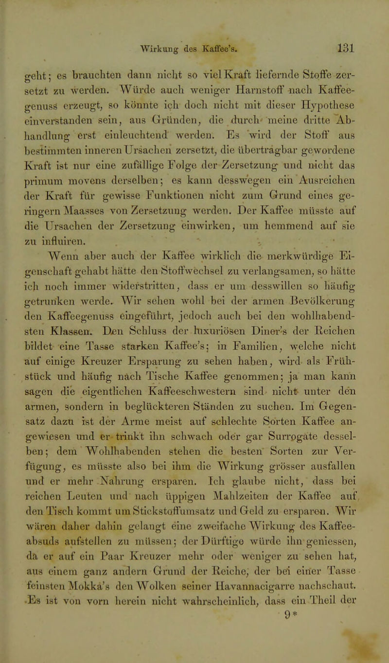 ffeht: es brauchten dann nicht so viel Kraft liefernde Stoffe zer- setzt zu werden. Würde auch weniger Harnstoff nach Kaffee- genusö erzeugt, so könnte ich docli nicht mit dieser Hypothese einverstanden sein, aus Gründen, die durch- meine dritte i^b- handlung erst einleuchtend werden. Es wird der Stoff aus bestimmten inneren Ursachen zersetzt, die überträgbar gewoi'dene Kraft ist nur eine zufällige Folge der Zersetzung und nicht das primum movens derselben; es kann dessw'egen ein Ausreichen der Kraft für gewisse Funktionen nicht zum Grund eines ge- ringem Maasses von Zersetzung werden. Der Kaffee müsste auf die Ursachen der Zersetzung einwirken, um hemmend auf sie zu influiren. - Wenn aber auch der Kaffee wirklich die merkwürdige Ei- genschaft gehabt hätte den Stoffwechsel zu verlangsamen, so hätte ich noch immer widerstritten, dass er um desswillen so häufig getrunken werde. Wir sehen wohl bei der armen Bevölkerung den Kaffeegenuss eingeführt, jedoch auch bei den Avohlhabend- steu Klassen. D^n Schluss der luxuriösen Diner's der Reichen bildet eine Tasse starken Kaffee's; in Familien, w;elch« nicht auf einige Kreuzer Ersparung zu sehen haben, wird als Früh- stück und häufig nach Tische Kaffee genommen; ja man kann sagen die eigentlichen Kaffeeschwestern sind nicht}- unter den armen, sondern in beglückteren Ständen zu suchen. Im Gegen- satz dazu ist der Arme meist auf schlechte Sorten Kaffee an- gewiesen und er-trinkt ihn schwach oder gar Surrogate dessel- ben ; dem Wohlhabenden stehen die besten Sorten zur Ver- fügung, es müsste also bei ihm die Wirkung grösser ausfallen und er mehr Nahrung ersparen. Ich glaube nicht, dass bei reichen Leuten und nach üppigen Mahlzeiten der Kaffee auf den Tisch kommt um Stickstoffumsatz und Geld zu ersparen. Wir wären daher dahin gelangt eine zweifache Wirkung des Kaffee- absuds aufstellen zu müssen; der Dürftige würde ihn gemessen, da er auf ein Paar Kreuzer mehr oder weniger zu sehen hat, aus einem ganz andern Grund der Reiche, der bei einer Tasse feinsten Mokkä's den Wolken seiner Havannacigarre nachscliaut. •Es ist von vorn herein nicht wahrscheinlich, dass ein Theil der 9*