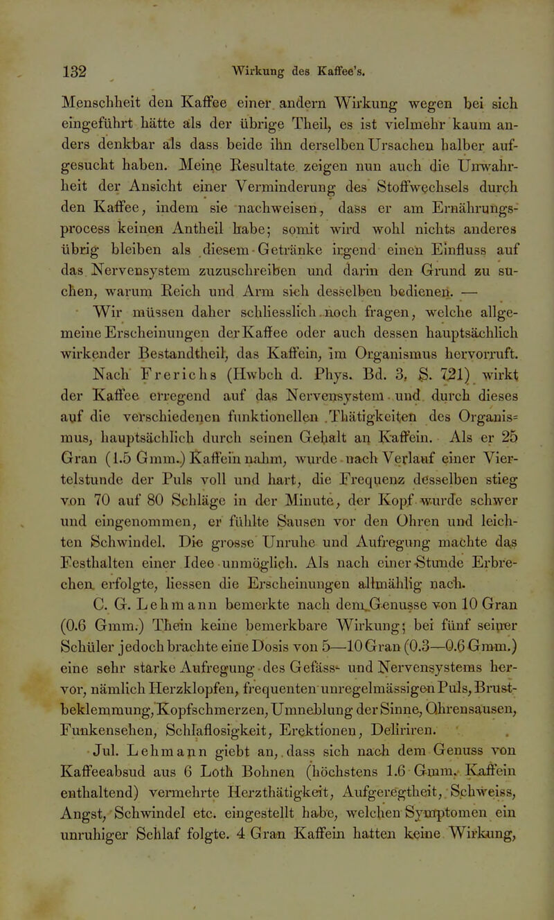 Mensclilieit den Kaflfee einer andern Wirkung wegen bei sich eingeführt hätte äls der übrige Theil, es ist vielmehr kaum an- ders denkbar als dass beide ihn derselben Ursachen halber auf- gesucht haben. Meine Resultate zeigen nun auch die Unwahr- heit der Ansicht einer Verminderung des Stoffwechsels durch den Kaffee, indem sie nachweisen, dass er am Ernährungs- process keinen Antheil habe; somit wird wohl nichts anderes übrig bleiben als diesem-Getränke irgend einen Einfluss auf das Nervensystem zuzuschreiben und darin den Grand eu su- chen, warum Reich und Arm sich desselben bedienen. — Wir müssen daher schliesslich .noch fragen, welche allge- meine Erscheinungen derKaffee oder auch dessen hauptsächlich wirkender Bestandtheil, das Kaffein, im Organismus hervorruft. Nach Frerichs (Hwbch d. Phys. Bd. 3, 721) wirkt der Kaffee erregend auf das Nervensystem und durch dieses auf die verschiedenen funktionellen .Thätigkeiten des Orgams= mus, hauptsächlich durch seinen Gebalt an Kaffein. Als er 25 Gran (1.5 Gmm.) Kaffein nalim, wurde nach Verlauf einer Vier- telstunde der Puls voll und liart, die Frequenz desselben stieg von 70 auf 80 Schläge in dev Minute, der Kopf wurde schwer und eingenommen, er fühlte Sausen vor den Ohren und leich- ten Schwindel. Die grosse Unruhe und Aufregung machte das Festhalten einer Idee unmöglich. Als nach einer-Stunde Erbre- chen, erfolgte, Hessen die Erscheinungen allmählig nach. C. G. Lehm ann bemerkte nach dem..Genusse von 10 Gran (0.6 Gmm.) Thein keine bemerkbare Wirkung; bei fünf seip«r Schüler jedoch brachte eine Dosis von 5—10 Gran (0.3—0.6 Gmm.) eine sehr starke Aufregung des Gefäss- und Nervensystems her- vor, nämlich Herzklopfen, frequenten unregelmässigen Puls, Brust- beklemmung, Kopfschmerzen, Umneblung der Sinne, Ohrensausen, Funkensehen, Schlaflosigkeit, Erektionen, Deliriren. Jul. Lehmann giebt an,.dass sich nach dem Genuas von Kaffeeabsud aus 6 Loth Bohnen (höchstens 1.6 Gmm.'Kaifein enthaltend) vennehrte Herzthätigkeit, Aufgeregtheit, S.chweiss, Angst, Schwindel etc. eingestellt habe, welchen Symptomen ein unruhiger Schlaf folgte. 4 Gran Kaffein hatten keine Wirkung,