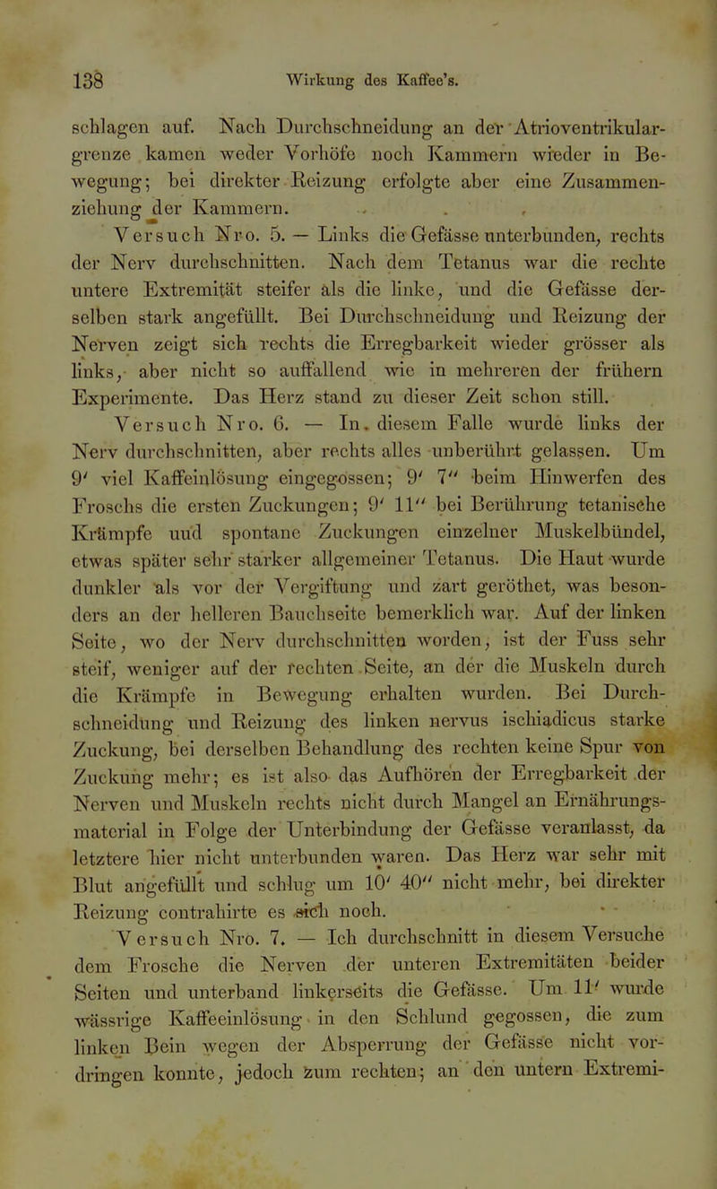 schlagen auf. Nacli Durclischneicliing an devAtrioventrikular- grenze kamen weder Vorhöfe noch Kammern wieder in Be- wegung; bei direkter Eeizung erfolgte aber eine Zusammen- ziehung der Kammern. Versuch Nro. 5. — Links die Gefässe unterbunden, rechts der Nerv durchschnitten. Nach dem Tetanus war die rechte untere Extremität steifer als die linke, und die Gefässe der- selben stark angefüllt. Bei Durchschncidung und Reizung der Nerven zeigt sich rechts die Erregbarkeit wieder grösser als links, aber nicht so auffallend wie in mehreren der frühern Experimente. Das Herz stand zu dieser Zeit schon still. Versuch Nro. 6. — In. diesem Falle wurde links der Nerv durchschnitten, aber rechts alles unberührt gelassen. Um 9' viel Kaffeinlösung eingegossen; 9' 1 beim Hinwerfen des Froschs die ersten Zuckungen; 9' 11 bei Berührung tetanische Krämpfe uüd spontane Zuckungen einzelner Muskelbündel, etwas später sehr starker allgemeiner Tetanus. Die Haut wurde dunkler als vor der Vergiftung und zart geröthet, was beson- ders an der helleren Bauchseite bemerkUch war. Auf der linken Seite, wo der Nerv durchschnitten worden, ist der Fuss sehr steif, weniger auf der rechten .Seite, an der die Muskeln durch die Krämpfe in Bewegung erhalten wurden. Bei Durch- schneidung und Eeizung- des linken nervus ischiadicus starke Zuckung, bei derselben Behandlung des rechten keine Spur von Zuckung mehr; es ist also- das Aufhören der Erregbarkeit der Nerven und Muskeln rechts nicht durch Mangel an Ernährungs- material in Folge der Unterbindung der Gefässe veranlasst, da letztere hier nicht unterbunden waren. Das Herz war sehr mit Blut angefüllt und schlug um 10' 40 nicht mehr, bei direkter Reizung contrahirte es -eidi noch. Versuch Nro. 7. — Ich durchschnitt in diesem Versuche dem Frosche die Nerven der unteren Extremitäten beider Seiten und unterband linkerseits die Gefässe. Um. 11' wm-rle wässrige Kaffeeinlösung in den Schlund gegossen, die zum linken Bein wegen der Absperrung der Gefässe nicht vor- dringen konnte, jedoch zum rechten.; an den untern Extremi-