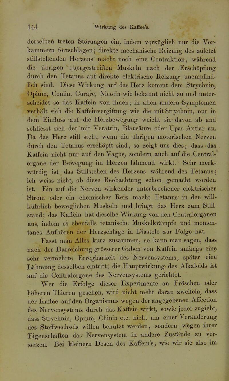 derselbeü treten Stöi-ungen ein, indem vorzüglieh nur die Vor- kammern fortschlagen; direkte mechanische Reizung des zuletzt stillstehenden Herzens macht noch eine Contraktion, während die übrigen quergestreiften Muskeln nach der Erschöpfung durch den Tetanus auf direkte elektrische Reizung unempfind- lich sind. Diese Wirkung auf das Herz kommt dem Strychnin, Opium, Goniin, Curare, Nicotin wie bekannt nicht zu und unter- scheidet so das Kaffein von ihnen; in allen andern Symptomen verhält sich die Kaffeinvergiftung wie die mit Strychnin, nur in dem Einfluss • auf ■ die Herzbewegung weicht sie davon ab und schliesst sich der'mit Veratrin, Blausäure oder Upas Antiar an. Da das Herz still steht, wenn die übrigen motorischen Nerven dilrch den Tetanus erschöpft sind, so zeigt uns dies, dass das Kaffein nicht nur auf den Vagus, sondern auch auf die Centrai- organe der Bewegung im Herzen lähmend wirkt. Sehr merk- würdig ist das Stillstehen des Herzens während des Tetanus; ich weiss nicht, ob diese Beobachtung schon gemacht worden ist. Ein auf die Nerven wirkender unterbrochener elektrischer Strom oder ein chemischer Reiz macht Tetanus in den will- kührlich beweglichen Muskeln und bringt das Herz zum Still- stand ; das Kaftein hat dieselbe Wirkung von den Centraiorganen aus, indem es ebenfalls tetanische Muskelkrämpfe und momen- tanes Aufhören der Herzschläge in Diastole zur Folge hat. Fasst man Alles kurz zusammen, so kann man sagen, dass nach der Darreichung grösserer Gaben von Kaffein anfangs eine sehr vennehrte Erregbarkeit des Nervensystems, später eine Lähmung desselben eintritt; die Hauptwirkung- des Alkaloids ist auf die Centraiorgane des Nervensystems gerichtet. Wer die Erfolge dieser Experimente an Fröschen oder höheren Thieren gesehen, wii'd nicht mehr daran zweifeln, dass der Kaffee auf den Organismus wegen der angegebeneu Affection des Nervensystems durch das Kaffein wirkt, sowie jeder zugiebt, dass Strychnin, Opium, Chinin etc. nicht um einer Veränderung des Stoffwechsels willen benützt werden, sondern wegen ihrer Eigenschaften das Nervensystem in andere Zustände zu ver- setzen. Bei kleinern Dosen des Kaffein's, wie wir sie also im