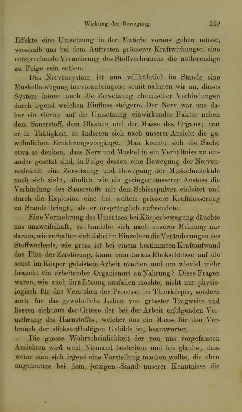 Effekte eine Umsetzung in der Matörie voraus gehen müsse, wesshalb uns bei dem, Auftreten grösserer Kraftwirkungen eine entsprechende Vermehrung des Stoffverbrauchs die nothwendige zu F.olge sein schien. Das .Nervensystem ist nun willkührlich im Stande, eine Muskelbewegung.hervorzubringen; somit nahmen-wit an, dieses System könne auch die Zersetzung chemischer Verbindungen durch irgend welchen Einfluss steigern. Der Nerv war uns da- her ein vierter auf die Umsetzung einwirkender Faktor neben dem Sauerstoff, dem Blastem und der Masse des Organs; trat er in Thätigkeit, so änderten sich nach unserer Ansicht die ge.- wöhnlichen Eruälirungsvorgänge. Man konnte sich die Sache etwa so denken, dass Nerv und Muskel in ein Verhältniss zu ein- ander gesetzt sind, in Folge dessen eine Bewegung der Nerven- moleküle, eine Zersetzung und Bewegung der Muökelmoleküle nach sich zieht, ähnlich wie ein geringer äusserer Anstoss die Verbindung des Sauerstoffs mit dem Schiesspuiver einleitet und dm'ch die Explosion eine bei weitem grössere Kraftäusserung zu Stande bringt, als er ursprünglich aufwendete. Eine Vennehrung des Umsatzes bei Körperbewegung däuchte uns unzweifelhaft, es handelte sich nach unserer Meinung nur dai'um, wie verhalten sich dabei im Einzelnen die Veränderungen des Stoffwechsels, wie gross ist bei einem bestimmten Kraftaufwand das Plus der Zei-störung, kann man daraus Rückschlüsse auf die sonst im Körper geleistete Arbeit machen und um wieviel mehr braucht ein arbeitender Organismus an Nahrung? Diese Fragen wafen, wie auch ihre Lösung ausfallen mochte, nicht nur physio- logisch für das Verstehen der Processe im Thierkörper, sondern auch für das gewöhnliche Leben von grösster Tragweite und liesseu sich .aus der Grösse der bei der Arbeit erfolgenden Ver- na^ihrung des Hanastoffes, welcher uns ein Maass für den Ver- brauch .der stickstofflialtigen Gebilde ist,, beantworten. Die grosse Wahi-Scheinlichkeit der yon. uns vorgefassten Ansichten wird wohl Niemand bestreiten und ich glaube, dass Venn- man sich irgend eine Vorstellung machen wollte, die eben angedeutete bei /iein,. jetzigen -Stand- unserer Keimtnisse die