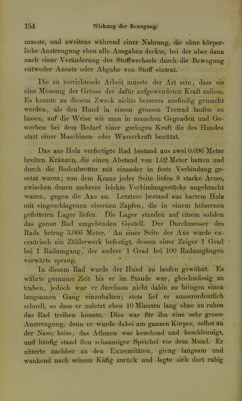 mnsste, und zweitens während einer Nahrung, die ohne körper- liche Anstrengung eben alle Ausgaben deckte, bei der aber dann nach einer Veränderung des Stoffwechsels durch die Bewegung entweder Ansatz oder Abgabe von Stoff eintrat. Die zu verrichtende Arbeit inusste der Art sein, dass sie eine Messung der Grösse der dafür aufgewendeten Kraft zuhess. Es konnte zu diesem Zweck nichts besseres ausfindig gemacht werden, als den Hund in einem grossen Tretrad laufen zu lassen, auf die Weise wie man in manchen Gegenden und Ge- werben- bei dem Bedarf einer geringen Kraft die des Hundes statt einer Maschinen- oder Wasserkraft benützt. Das aus Holz verfertigte Ead bestand aus zwei 0.096 Meter breiten Kränzen, .die einen Abstand von 1.02 Meter hatten und durch die Bodenbretter mit einander in feste Verbindung ge- setzt waren; von dem Kranz jeder Seite Höfen 8 starke Arme, zwischen denen mehrere leichte Verbindungsstücke angebracht waren, gegen die Axe zu. Letztere bestand aus hartem Holz mit eingeschlagenen eisernen Zapfen, die in einem hölzernen gefetteten Lager liefen. Die Lager standen auf einem soliden das ganze Rad umgebenden Gestell. Der Durchmesser des Bads betrug 3.0G6 Meter.  An einer Seite der Axe wm-de ex- centrisch ein Zählerwerk befestigt, dessen einei' Zeiger 1 Grad' • bei 1 iladumgang, der andere 1 Grad bei 100 Radümgängen vorwärts sprang. * In diesem Rad wurde der Hund zu laufen gewöhnt. Es währte geraume Zeit bis er im Stande war, gleichmässig zu traben, jedoch war er durchaus nicht dahin zu bringen einen langsamen Gang einzuhalten; stets lief er ausserordentlich schnell, so dass er zuletzt eben 10 Minuten lang ohne zu ruhen das Rad treiben konnte. Dies war für ihn eine sehr grosse Anstrengung, denn er wurde dabei am ganzen Körper, selbst an der Nase, heiss, das Athmen war keuchend und beschleunigt, und häufig stand ihm schaumiger Speichel vor dem Mund. Er zitterte nachher an den Extremitäten, gieng langsam und wankend nach seinem Käfig zurück und legte sich dort ruhig