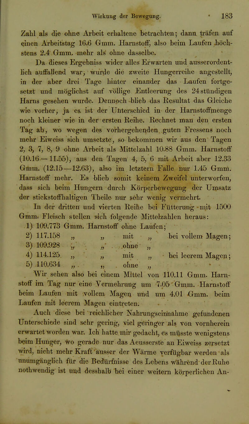 Zahl als die ohne Arbeit erhaltene betrachten; dann träfen auf einen Arbeitstag 16.6 Gmm. Harnstolf, also beim Laufen höch- stens 2.4 Gmm. mehr als ohne dasselbe. Da dieses Ergebniss wider alles Erwarten und ausserordent- hch auffallend war, wurde die zweite Hungerreibe angestellt, in der aber drei Tage hinter einander das Laufen fortge- setzt und möglichst auf völlige Entleerung des 24 stündigen Harns gesehen wurde. Dennoch bheb das Resultat das Gleiche wie vorher, ja es. ist der Unterschied in der Harnstoffmenge noch kleiner wie in der ersten Reihe. Rechnet man den ersten Tag ab, wo wegen des vorhergehenden guten Fressens noch mehr Eiweiss sich umsetzte, so bekommen wir aus den Tagen 2, 3, 7, 8, 9 ohne Arbeit als Mittelzahl 10.88 Gmm. Harnstoff (10.16 —11.55), aus den Tagen 4, 5, 6 mit Arbeit aber 12.33 Gmm. (12.15—12.63), also im letztern Falle nur 1.45 Gmm. Harnstoff mehr. Es blieb somit keinem Zweifel unterworfen, dass sich beim Hungern durch Köi'perbewegung der Umsatz der stickstoffhaltigen Theile nur söhr wenig vermehrt. In der dritten und vierten Reihe bei Fütterung - mit 1500 Gmm. Fleisch stellen sich folgende Mittelzahlen heraus: 1) 109.773 Gmm. Harnstoff ohne Laufen; 2) 117.158 „ „ mit „ bei vollem Magen; 3) 109.928 „ „• . ..ohne „ 4) 114.125 „ „ mit „ bei leerem Magen; 5) 110.634 „ ,, ohne „ Wir sehen also bei einem Mittel von 110.11 Gmm. Harn- stoff im Tag nur eine Vermehrung um 7.05 Gmm. Harnstoff beim Laufen mit vollem Magen und um 4.01 -Gmm. beim Laufen mit leerem Magen eintreten. - Auch diese bei reichlicher Nahrungseinnahme gefundenen Unterschiede sind sehr gering, viel geringer .als von vornherein erwartet worden war. Ich hatte mir gedacht, es müsste wenigstens beim Hunger, wo gerade nur das Aeusserstie an Eiweiss zersetzt wird, nicht mehr Kraft aiusser der Wärme verfügbar werden als unumgängHch für die Bedürfnisse des Lebens während der Ruhe nothwendig ist und desshalb bei einer weitei-n körperlichen An-