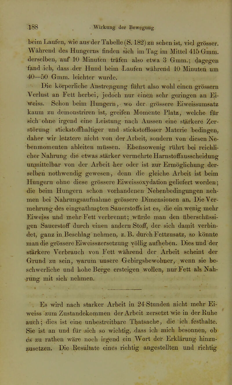 beim Laufen, wie aus der Tabelle (8.182) zu sehen ist, viel grösser. Während des Hungerns finden sich im Tag im Mittel 415 Gmm. derselben, auf 10 Minuten träfen also etwa 3 Gmm.; dagegen fand ich, dass der Hund beim Laufen während 10 Minuten um 40—.50 Gram, leichter wurde. Die körperliche Anstrengung führt also wohl einen grossem Verlust an Fett herbei, jedoch nur eineji sehr geringen an Ei- weiss. Schon beim Hungern, wo der grössere Eiweissumsatz kaum zu demonstriren ist, greifen Momente Platz, welche für sich ohne irgend eine Leistung nach Aussen eine stärkere Zer- störung stickstoffhaltiger und stickstoffloser Materie bedingen, daher wir letztere nicht von der Arbeit, sondern von diesen Ne- benmomenten ableiten müssen. Ebensowenig rührt bei reichli- cher Nahning die etwas stärker vermehrte Harnstoffausscheidung unmittelbar von der Arbeit her oder ist zur Ermöglichung der- selben nothwendig gewesen, denn die gleiche Arbeit ist beim Hungern ohne diese grössere Eiweissoxydation geliefert worden; die beim Hungern schon vorhandenen Nebenbedingungen neh- men bei Nahrungsaufnahme grössere Dimensionen an. Die Ver- mehrung des eingeathmgten Sauerstoffs ist es, die ein wenig mehr Eiweiss und mehr Fett verbrennt; würde man den überschüssi- gen Sauerstoff durch 'einen andern Stoff, der sich damit verbin- det, ganz in Beschlag nehmen, z.B. durch Fettzusatz, so könnte man die grössere Eiweisszersetzung völlig aufheben. Dies und der stärkere Verbrauch von Fett während der Arbeit scheint der Grund zu sein, warum unsere Gebirgsbewohner, wenn sie be- schwerliche und hohe Berge ersteigen wollen, nur Fett als Nah- -j'ung mit sich nehmen. Es wird nach starker Arbeit in 24 Stunden nicht mehr Ei- weiss zum Zustandekommen der Arbeit zersetzt wie in derEuhe auch; dies ist eine unbestreitbare Thatsache, die ich festhalte. Sie ist an und für sich so wichtig, dass ich mich besonnen, ob es zu rathen wäre noch irgend ein Wort der Erklärung hinzu- zusetzen. Die Resultate eines richtig angestellten und richtig