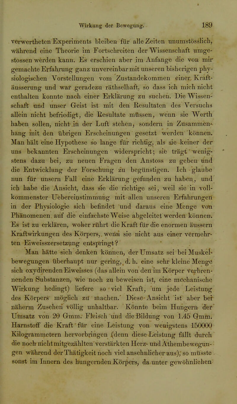 verwertheten Experiments bleiben für alle Zeiten unumstösslich, während eine Theorie im Fortschreiten der Wissenschaft umge- stossen wei'den kann. Es erschien aber im Anfange die von mir gemachte Erfahning ganz unvereinbar mit unseren bisherigen phy- siologischen Vorstellungen vom Zustandekommen einer. Kräft- äusserung und war geradezu räthselhaft; so dass ich mich nicht enthalten konnte nach einer Erklärung zu suchen. Die Wissen- schaft und unser Geist ist mit den Resultaten des Versuchs allein nicht befriedigt, die Eesultate müssen, wenn sie Werth haben sollen, nicht-in der Luft stehen, sondern in Zusammen- hang mit den übrigen Erscheinungen gesetzt werden können. Man hält eine Hypothese so lange für richtig, als sie keiner der uns bekannten Erscheinungen widerspricht; sife trägt' wenig- stens dazu bei, zu neuen Fragen den Anstoss zu geben und die Entwicklung der Forschung zu begünstigen. Ich glaube nun für unsern Fall eine Erklärung gefunden zu haben , und ich habe die Ansicht, dass sfe die richtige sei, weil sie in voll- kommenster Uebereinstimmung mit allen unseren Erfahrungen in der Physiologie sich befindet und daraus eine Menge von Phänomenen auf die einfachste Weise abgeleitet werden können. Es ist zu erklären, woher rührt die Kraft für die enormen äussern Kraft^virkungen des Körpers,. wenn sie nicht aus einer vermehr- ten Eiweisszersetzung entspringt? Man hätte sich denken können, der Umsatz sei bei Muskel bewegungen überhaupt nur gering, ^ d. h. eine sehr kleine Mengö sich oxydirendenEiweisses (das allein von den im Körper verbren- nenden Substanzen, wie noch zu beweisen ist, eine mechanische Wirkung bedingt) liefere so 'viel Kraft, um jede Leistung des Körpers möglich zu machen.' Diese Ansicht ist aber ber näherm Zusehen völlig unhaltbar. Könnte beim Hungern- dier' Umsatz von 20 Gmm. Fleisch und die Bildung von 1.45 Gmin. Harnstoff die Kraft für eine Leistung von wenigstens 150000 Kilogrammetern hervorbringen (denn diese Leistung fällt durch die noch nicht mitgezählten verstärkten Herz- undAthembewegun-- gen während der Thätigkeit noch viel ansehnlicher aus), so müsste sonst im Innern des hungernden Körpers, da unter gewöhnlichen