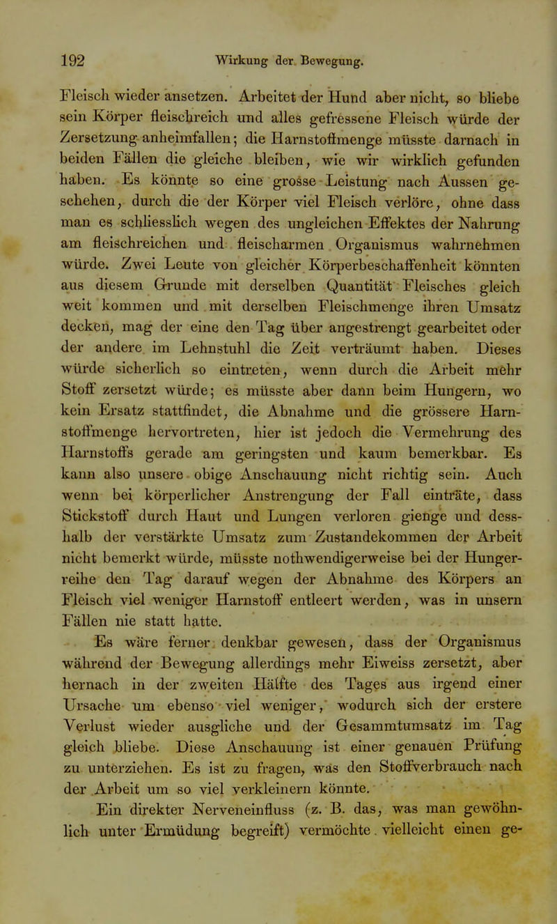 Fleisch wieder ansetzen. Arbeitet der Hund aber nicht, so bliebe sein Körper fleischreich und alles gefressene Fleisch würde der Zersetzung anheimfallen; die Harnstoftmenge raüsste darnach in beiden Fällen die gleiche bleiben, wie wir wirklich gefunden haben. Es könnte so eine grosse Leistung nach Aussen ge- schehen, durch die der Körper viel Fleisch verlöre, ohne dass man es schHesshch wegen des ungleichen Effektes der Nahrung am fleischreichen und fleischarraen Organismus wahrnehmen würde. Zwei Leute von gleicher Körperbeschaff'enheit könnten aus diesem Grrunde mit derselben Quantität Fleisches gleich weit kommen und mit derselben Fleischmenge ihren Umsatz decken, mag der eine den Tag über angestrengt gearbeitet oder der andere im Lehnstuhl die Zeit verträumt haben. Dieses würde sicherhch so eintreten, wenn durch die Arbeit mehr Stofi zersetzt würde; es müsste aber dann beim Hungern, wo kein Ersatz stattfindet, die Abnahme und die grössere Ham- stoffmenge hervortreten, hier ist jedoch die Vermehrung des Harnstoffs gerade am geringsten und kaum bemerkbar. Es kann also unsere obige Anschauung nicht richtig sein. Auch wenn bei körperlicher Anstrengung der Fall einträte, dass Stickstoff durch Haut und Lungen verloren gienge und dess- halb der verstärkte Umsatz zum Zustandekommen der Arbeit nicht bemerkt würde, müsste nothwendigerweise bei der Hunger- reihe den Tag darauf wegen der Abnahme des Körpers an FJeisch viel weniger Harnstoff entleert werden, was in unsern Fällen nie statt hatte. Es wäre ferner; denkbar gewesen, dass der Organismus während der Bewegung allerdings mehr Elweiss zersetzt, aber hernach in der zweiten Hälfte des Tages aus irgend einer Ursache um ebenso viel weniger, wodurch sich der erstere Verlust wieder ausgliche und der Gesammtumsatz im Tag gleich bliebe. Diese Anschauung ist einer genauen Prüfung zu unterziehen. Es ist zu fragen, was den Stoffverbrauch nach der Arbeit um so viel verkleinern könnte. Ein direkter Nerveneinfluss (z. B. das, was man gewöhn- lich unter Ermüdung begreift) vermöchte. vielleicht einen ge-