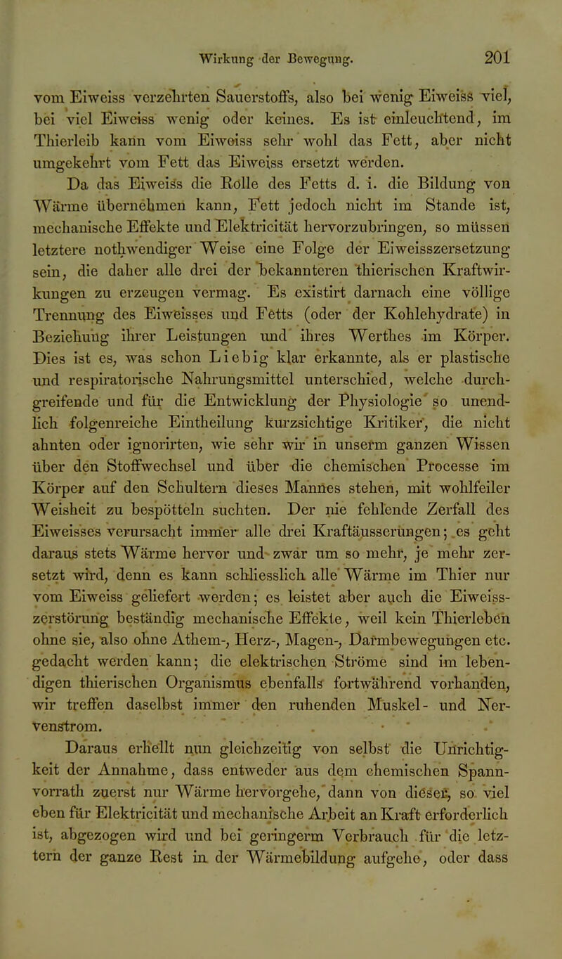 vom Eiweiss verzehrten Sauerstoffs, also bei wenig Eiweiss viel, bei viel Eiweiss wenig oder keines. Es ist einleucli'tend, im Thierleib kann vom Eiweiss sehr wohl das Fett, aber nicht umgekehrt vom Fett das Eiweiss ersetzt werden. Da das Eiweiäs die Kölle des Fetts d. i. die Bildung von Wärme übernehmen kann, Fett jedoch nicht im Stande ist, mechanische Effekte und Elektricität hervorzubringen, so müssen letztere nothwendiger Weise eine Folge der Ei Weisszersetzung sein, die daher alle drei der iDekannteren thierischen Kraftwir- kungen zu erzeugen vermag. Es existirt darnach eine völlige Trennung des Eiweisses und Fetts (oder der Kohlehydrate) in Beziehung ihrer Leistungen und ihres Werthes im Körper. Dies ist es, was schon Lieb ig klar erkannte, als er plastische und respiratorische Nahrungsmittel unterschied, welche durch- greifende und für die Entwicklung der Physiologie' so unend- lich folgenreiche Eintheilung kurzsichtige Kritiker, die nicht ahnten oder ignorirten, wie sehr wu' in unserm ganzen Wissen über den Stoffwechsel und über die chemischen Processe im Körper auf den Schultern dieses Mannes stehen, mit wohlfeiler Weisheit zu bespötteln suchten. Der nie fehlende Zerfall des Eiweisses verursacht immer alle drei Kraftäusserungen; es geht daraus stets Wärme hervor und zwar um so mehr, je mehr zer- setzt wird, denn es kann schliesslich alle Wäi'me im Thier nur vom Eiweiss geliefert werden; es leistet aber auch die Eiweiss- zerstörung beständig mechanische Effekte, weil kein Thierleben ohne sie, also ohne Athem-, Herz-, Magen-, Darmbewegungen etc. gedacht werden kann; die elektrischen Ströme sind im leben- digen thierischen Organismus ebenfalls fortwährend vorhanden, wir treffen daselbst immer den ruhenden Muskel - und Ner- venstrom. Daraus erhellt nun gleichzeitig von selbst die Unrichtig- keit der Annahme, dass entweder aus dem chemischen Spann- vorrath zuerst nur Wärme hervorgehe, dann von diöscr, so viel eben für Elektricität und mechanische Arbeit an Kraft erforderlich ist, abgezogen wird und bei genngerm Verbrauch für die letz- tern der ganze Rest in. der Wärmebildung aufgehe, oder dass