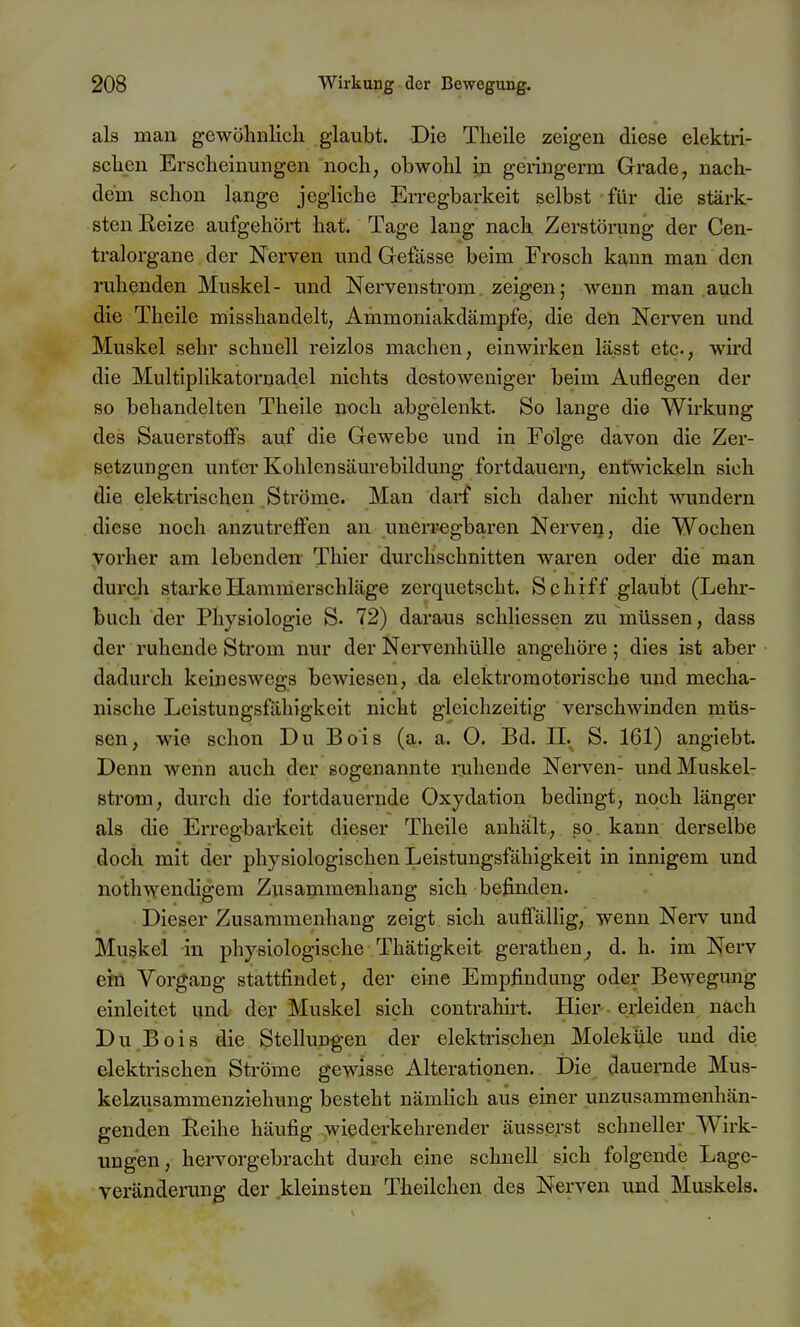 als man gewöhnlich glaubt. Die Theile zeigen diese elektri- schen Erscheinungen noch, obwohl in geringerm Grade, nach- dem schon lange jegliche Erregbarkeit selbst für die stärk- sten Eeize aufgehört hat. Tage lang nach Zerstörung der Cen- tralorgane der Nerven und Gefässe beim Frosch kann man den ruhenden Muskel- und Nervenstrom zeigen; wenn man auch die Theile misshandelt, Ammoniakdämpfe, die den Nerven und Muskel sehr schnell reizlos maclien, einwirken lässt etc., wird die Multiplikatornadel nichts destoweniger beim Auflegen der so behandelten Theile noch abgelenkt. So lange die Wirkung des Sauerstoffs auf die Gewebe und in Folge davon die Zer- setzungen unter Kohlensäurebildung fortdauern, entwickeln sich die elektrischen Ströme. Man darf sich daher nicht wundern diese noch anzutreffen an unerregbaren Nerven, die Wochen vorher am lebenden: Thier durchschnitten waren oder die man durch starkeHamnierschläge zerquetscht. Schiff glaubt (Lehr- buch der Physiologie S. 72) daraus schliessen zu müssen, dass der ruhende Strom nur der Nervenhülle angehöre; dies ist aber dadurch keineswegs bewiesen, da elektromotorische und mecha- nische Leistungsfähigkeit nicht gleichzeitig verschwinden müs- sen, wie schon Du Bois (a. a. O. Bd. IL S. 161) angiebt. Denn wenn auch der sogenannte ruhende Nerven- und Muskel- strom, durch die fortdauernde Oxydation bedingt, noch länger als die Erregbarkeit dieser Theile anhält, so kann derselbe doch mit der physiologischen Leistungsfähigkeit in innigem und nothwendigem Zusammenhang sich befinden. Dieser Zusammenhang zeigt sich auffällig, wenn Nerv und Muskel in physiologische Thätigkeit gerathen^ d. h. im Nerv ein Vorgang stattfindet, der eine Empfindung oder Bewegung einleitet und der Muskel sich contrahirt. Hier erleiden nach Du Bois die Stellungen der elektrischen Moleküle und die elektrischen Ströme gewisse Alterationen. Die dauernde Mus- kelzusammenziehung besteht nämlich aus einer unzusammenhän- genden Reihe häufig wiederkehrender äusserst schneller Wirk- ungen, hervorgebracht durch eine schnell sich folgende Lage- veränderung der kleinsten Theilchcn des Nerven und Muskels.