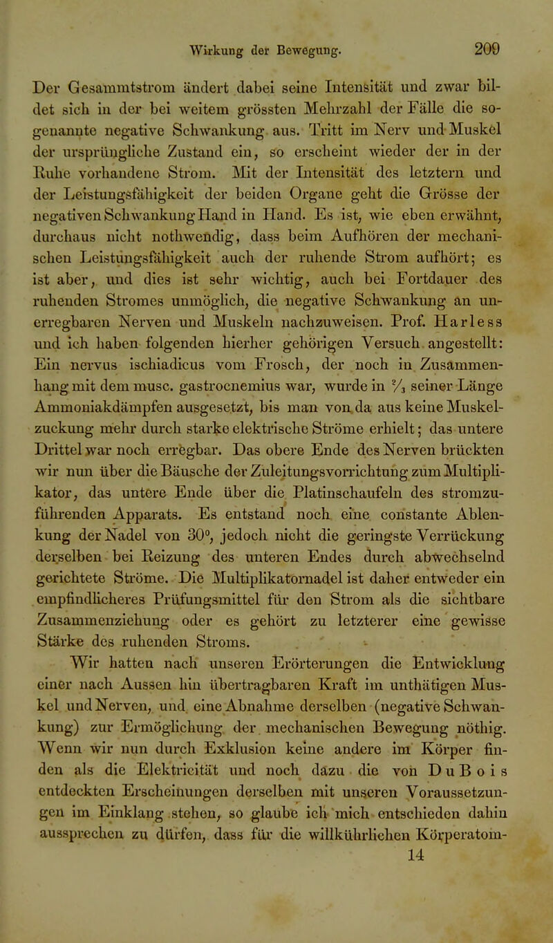 Der Gesammtstrom ändert dabei seine Intensität und zwar bil- det sich in der bei weitem grössten Mehrzahl der Fälle die so- genannte negative Schwankung aus. Tritt im Nerv und Muskel der ursprüngliche Zustand ein, so ei-scheint wieder der in der E-uhe vorhandene Strom. Mit der Intensität des letztern und der Leistungsfähigkeit der beiden Organe geht die Grösse der negativen Schwankung Hand in Hand. Es ist, wie ebenerwähnt, durchaus nicht nothwendig, dass beim Aufhören der mechani- schen Leistlingsfähigkeit auch der ruhende Strom aufhöxi; es ist aber, und dies ist sehr wichtig, auch bei Fortdauer des ruhenden Stromes unmöglich, die negative Schwankung an un- erregbaren Nerven und Muskeln nachzuweisen. Prof. Harless und ich haben folgenden hierher gehörigen Versuch angestellt: Ein nervus ischiadicus vom Frosch, der noch in. Zusammen- hang mit dem musc. gastrocnemius war, wurde in seiner Länge Ammoniakdämpfen ausgesetzt, bis man von,da aus keine Muskel- zuckung melir durch starke elektrische Ströme erhielt; das untere Drittel war noch erregbar. Das obere Ende des Nerven brückten wir nun über die Bäusche der Zuleitungsvomchtung zum Multipli- kator, das untere Ende über die Platinschaufeln des stromzu- führenden Apparats. Es entstand noch eine constante Ablen- kung der Nadel von 30°, jedoch nicht die geringste Verrückung derselben bei Reizung des unteren Endes durch abwechselnd gerichtete Ströme. Die Multiplikatornadel ist daher entweder ein . empfindhcheres Prüfungsmittel fm- den Strom als die sichtbare Zusammenziehung oder es gehört zu letzterer eine gewisse Stärke des ruhenden Stroms. Wir hatten nach unseren Erörterungen die Entwicklung einer nach Aussen hin übertragbaren Kraft im unthätigen Mus- kel und Nerven, und eine Abnahme dei-selben (negative Schwan- kung) zur Ermöglichung der mechanischen Bewegung nöthig. Wenn wir nun durch Exklusion keine andere im Körper fin- den als die Elektricität imd noch däzu die von D u B o i s entdeckten Erscheinungen derselben mit unseren Voraussetzun- gen im Einklang stehen^ so glaube ich mich entschieden dahin aussprechen zu dürfen, da^s für die willkührlichen Körpcratom- 14