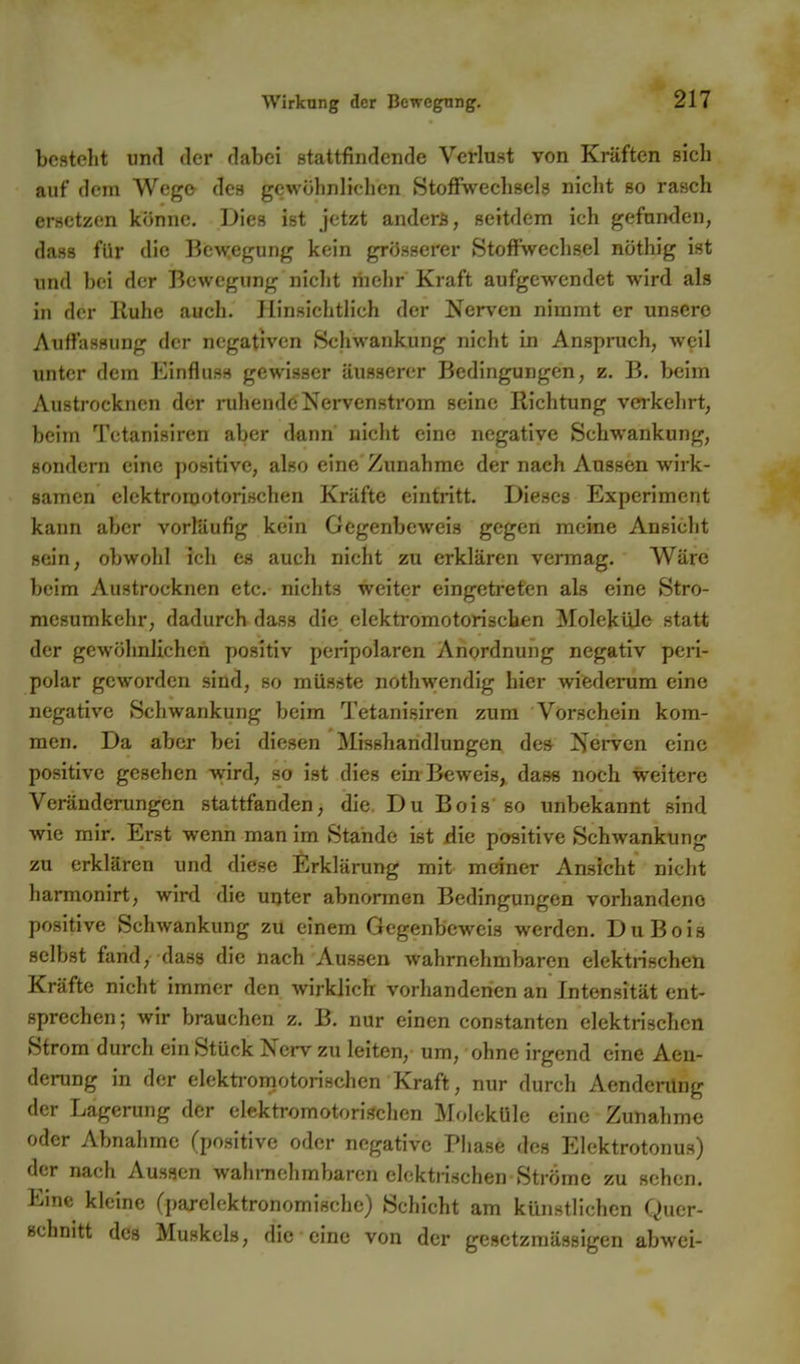 besteht und der dabei stattfindende Verlust von Kräften sich auf dem Wego- des gewöhnlichen Stoffwechsels nicht so rasch ersetzen könne. Dies ist jetzt anders, seitdem ich gefunden, dass für die Bewegung kein grösserer Stoffwechsel nöthig ist und bei der Bewegung niclit mehr Kraft aufgewendet wird als in der Iluhe auch. Hinsichtlich der Nerven nimmt er unsere Auffassung der negativen Schwankung nicht in Anspruch, weil unter dem Einfluss gewisser äusserer Bedingungen, z. B. beim Austrocknen der i-uhende Nervenstrom seine Richtung verkehrt, beim Tetanisiren aber dann nicht eine negative Schwankung, sondern eine positive, also eine Zunahme der nach Aussen wirk- samen elektromotorischen Kräfte eintritt. Dieses Experiment kann aber vorläufig kein Gegenbeweis gegen meine Ansicht sein, obwohl ich es auch nicht zu erklären vermag. Wäre beim Austrocknen etc.- nichts weiter eingetreten als eine Stro- mesumkehr, dadurch dass die elektromotorischen Moleküle statt der gewöhnlichen positiv peripolaren Anordnung negativ peri- polar geworden sind, so müsste nothwendig hier wiederum eine negative Schwankung beim Tetanisiren zum Vorschein kom- men. Da aber bei diesen Misshandlungen de» J?erven eine positive gesehen wird, so ist dies ein Beweis, dass noch weitere Veränderungen stattfanden, die, Du Bois so unbekannt sind wie mir. Erst wenn man im Stande ist die positive Schwankung zu erklären und diese Erklärung mit meiner Ansicht nicht harmonirt, wird die unter abnormen Bedingungen vorhandene positive Schwankung zu einem Gegenbeweis werden. Du Bois selbst fand, dass die nach Aussen wahrnehmbaren elektrischen Kräfte nicht immer den wirklich vorhandenen an Intensität ent- sprechen; wir brauchen z. B. nur einen constanten elektrischen Strom durch ein Stück Nerv zu leiten, um, ohne irgend eine Aen- derung in der elektromotorischen Kraft, nur durch Aendening der Lagerung der elektromotorischen Moleküle eine Zunahme oder Abnahme (positive oder negative Pliase des Elektrotonus) der nach Aussen wahniehmbaren elektrischen Ströme zu sehen. Eine kleine (parelcktronomische) Schicht am künstlichen Quer- schnitt des Muskels, die eine von der gesetzmässigen abwei-