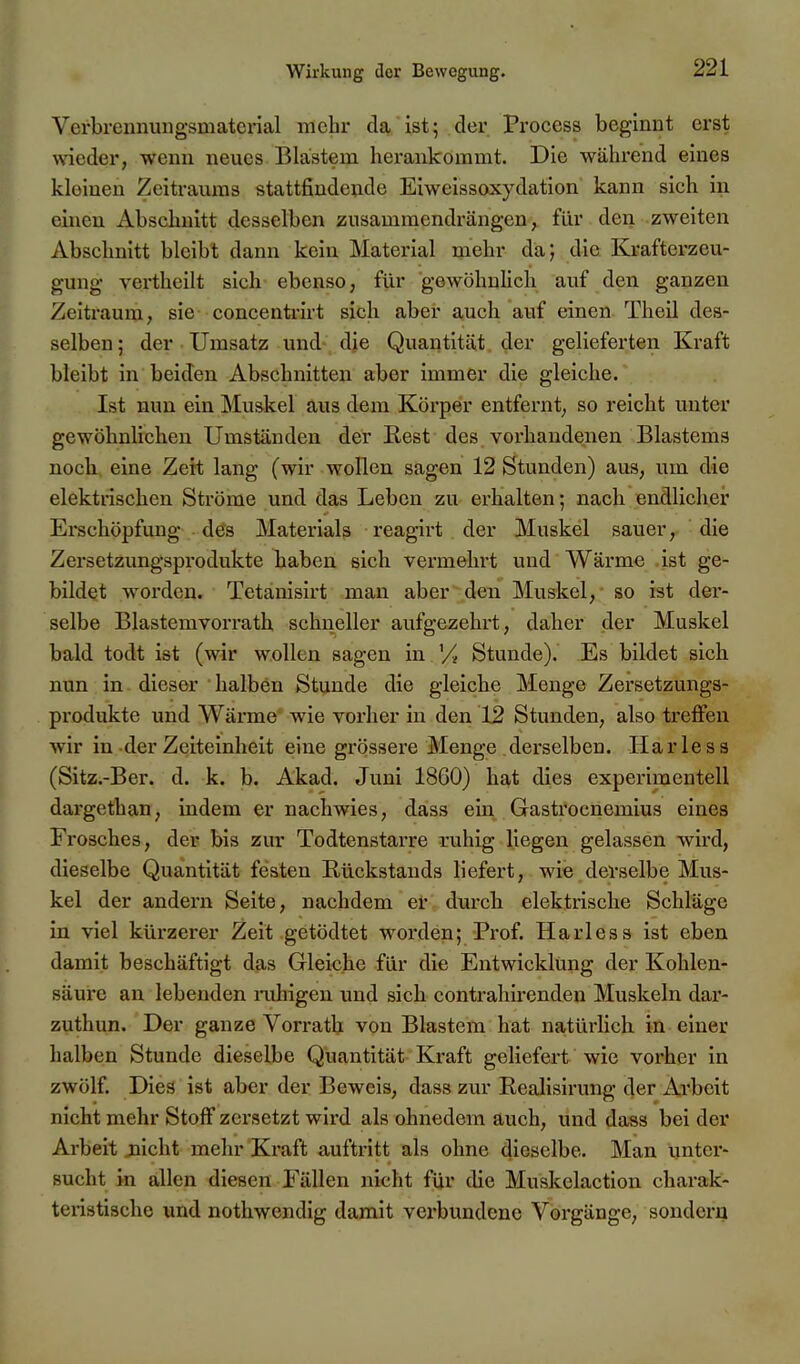 Verbreunungsmaterial mehr da ist; der Process beginnt erst wieder, wenn neues Blastem herankommt. Die während eines kleinen Zeiti-aums stattfindende Eiweissoxydation kann sich in einen Abschnitt desselben zusammendrängen, für den zweiten Abschnitt bleibt dann kein Material mehr da; die Krafterzeu- gung vertheilt sich ebenso, für gewöhuUch auf den ganzen Zeitraum, sie concentrirt sich aber auch auf einen Theil des- selben; der Umsatz und die Quantität, der gelieferten Kraft bleibt in beiden Abschnitten aber immer die gleiche. Ist nun ein Muskel aus dem Körper entfernt, so reicht unter gewöhnlichen Umständen der Eest des vorhandenen Blastems noch, eine Zeit lang (wir wollen sagen 12 Stunden) aus, um die elektrischen Ströme und das Leben zu erhalten; nach endlicher Erschöpfung des Material^ reagirt der Muskel sauer, die Zersetzungsprodukte haben sich vermehrt und Wärme .ist ge- bildet worden. Tetanisirt man aber den Muskel, so ist der- selbe Blastemvorrath schneller aufgezehrt, daher der Muskel bald todt ist (wir wollen sagen in '/ Stunde). Es bildet sich nun in dieser halben Stunde die gleiche Menge Zersetzungs- produkte und Wärme wie vorher in den 12 Stunden, also treffen wir in der Zeiteinheit eine grössere Menge derselben. Harle ss (Sitz.-Ber. d. k. b. Akad. Juni 1860) hat dies experimentell dargethan, indem er nachwies, dass ein Gastrocnemius eines Frosches, der bis zur Todtenstai-re ruhig liegen gelassen wird, dieselbe Quantität festen Rückstands liefert, wie derselbe Mus- kel der andern Seite, nachdem er durch elektrische Schläge in viel kürzerer Zeit getödtet worden; Prof. Harless ist eben damit beschäftigt das Gleiche für die Entwicklung der Kohlen- säure an lebenden imhigen und sich contrahirenden Muskeln dar- zuthun. Der ganze Vorrath von Blastem hat natürlich in einer halben Stunde dieselbe Quantität Kraft geliefert wie vorher in zwölf. Dies ist aber der Beweis, dass zur Rcalisirung der Arbeit nicht mehr Stoff zei'setzt wird als ohnedem auch, und dass bei der Arbeit jiicht mehr Kraft auftritt als ohne dieselbe. Man Untex'- sucht in allen diesen Fällen nicht für die Muskelaction charak- teristische und nothwendlg damit verbundene Vorgänge, sondern