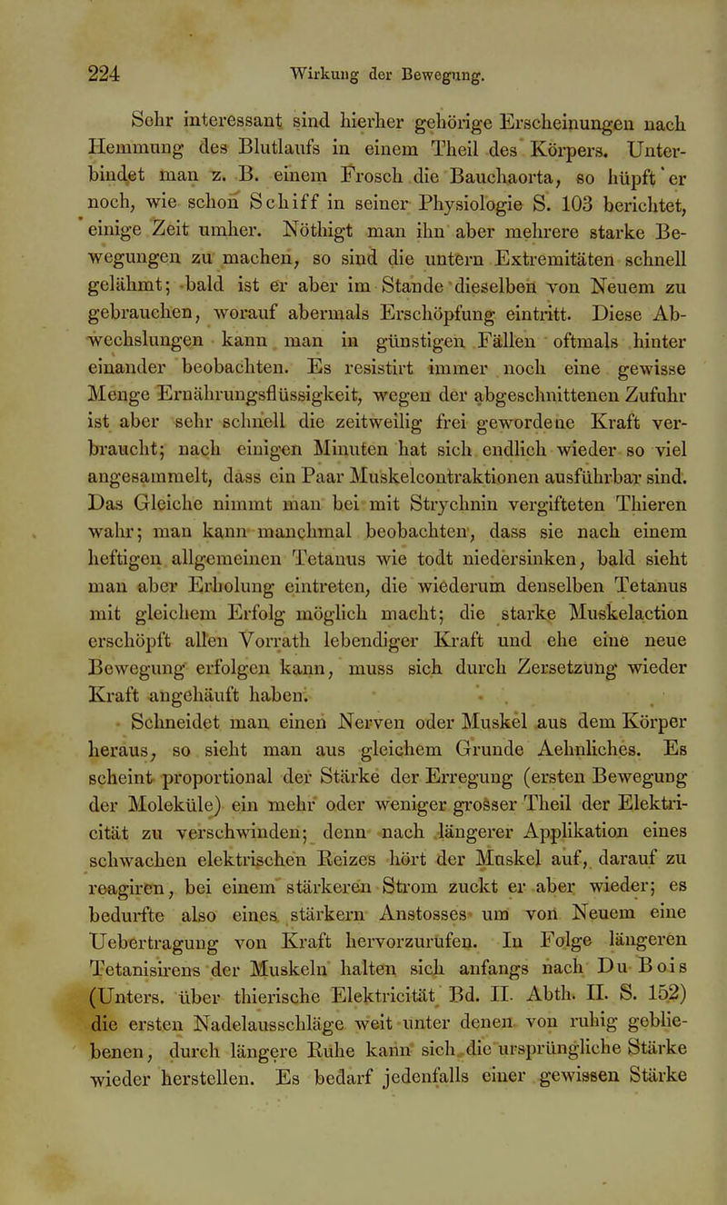 Sohr interessant sind hierher geliönge Erscheinungen nach Hemmung des Blutlaufs in einem Theil des Körpers. Unter- bindet man z. B. einem Frosch die Bauchaorta, so hüpft*er noch, wie schon Schiff in seiner Physiologie S. 103 berichtet, einige Zeit umher. Nöthigt man ihn aber mehrere starke Be- wegungen zu machen, so sind die untern Extremitäten schnell gelähmt; bald ist er aber im Stande dieselben von Neuem zu gebrauchen, worauf abermals Erschöpfung eintritt. Diese Ab- -vvechslungen kann man in günstigen Fällen oftmals hinter einander beobachten. Es resistirt immer noch eine gewisse Menge Ernähruugsflüssigkeit, wegen der abgeschnittenen Zufuhr ist aber sehr schnell die zeitweilig frei gewordene Kraft ver- braucht; nach eiuigen Minuten hat sich endlich wieder so viel angesammelt, dass ein Paar Muskelcontraktionen ausführbar sind. Das Gleiche nimmt man bei mit Stiychnin vergifteten Thieren wahr; man kann manchmal beobachten, dass sie nach einem heftigen allgemeinen Tetanus wie todt niedersinken, bald sieht man aber Erholung eintreten, die wiederum denselben Tetanus mit gleichem Erfolg möglich macht; die starke Muskelaction erschöpft allen Vorrath lebendiger Kraft und ehe eine neue Bewegung erfolgen kann, muss sich durch Zersetzung wieder Kraft angehäuft haben. - Schneidet man einen Nerven oder Muskel aus dem Körper heraus; so sieht man aus gleichem Grunde Aehnliches. Es scheint proportional der Stärke der Erregung (ersten Bewegung der Moleküle) ein mehr oder weniger grosser Theil der Elektii- cität zu verschwinden; denn- -nach .längerer Applikation eines schwachen elektrischen Reizes -hört der Muskel auf, darauf zu reagiren, bei einem stärkeren Sti-om zuckt er aber wieder; es bedurfte also eines stärkern Anstosses um von Neuem eine Uebertragung von Kraft hervorzurufen. In Folge längeren Tetanisii-ens der Muskeln halten sich anfangs nach Du Bois (Unters, über thierische Elektricität Bd. IL Abth. II. S. 152) die ersten Nadelausschläge weit unter denen von ruhig geblie- benen, durch längere Ruhe kann sich die ursprüngliche Stärke wieder herstellen. Es bedarf jedenfalls einer gewissen Stärke