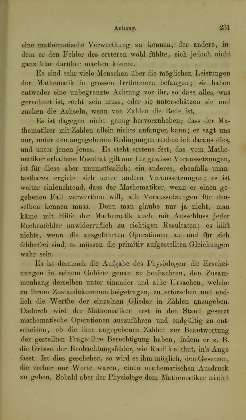 eine mathematische Verwerthung zu kennen, der andere, in- dem er den Fehler des ersteren wohl fühlte, sich jedoch nicht ganz klar darüber machen konnte. Es sind sehr viele Menschen über die möglichen Leistungen der Mathematik in grossen Irrthümern befangen; sie haben entweder eine unbegrenzte Achtung vor ihr, so dass alles, was gerechnet ist, recht sein muss, oder sie unterschätzen sie und zucken die Achseln, wenn von Zahlen die Rede ist. Es ist dagegen nicht genug hervorzuhebenj dass der Ma- thematiker mit Zahlen allein nichts anfangen kann; er sagt uns nur, unter den angegebenen Bedingungen rechne ich daraus dies, und unter jenen jenes. Es steht erstens fest, das vom Mathe- matiker erhaltene Resultat gilt nur für gewisse Voraussetzungen, ist für diese aber unumstösslich; ein anderes, ebenfalls unan- tastbares ergiebt sich unter andern Voraussetzungen; es ist weiter einleuchtend, dass der Mathematiker, wenn er einen ge- gebenen Fall verwerthen will, alle Voraussetzungen füi' den- selben kennen muss. Denn man glaube nur ja nicht, man käme mit Hilfe der Mathematik auch mit Ausschluss jeder Rechenfehler unwiderruflich zu richtigen Resultaten; es hilft nichts, wenn die ausgeführten Operationen an und für sich fehlerfrei sind, es müssen die primitiv aufgestellten Gleichungen wahr sein. Es ist demnach die Aufgabe des Physiologen die Erschei- nungen in seinem Gebiete genau zu beobachten, den Zusam- menhang dereelben unter einander und alle Ursachen, welche zu ihrem Zustandekommen beigetragen, zu erforschen und end- lich die Werthe der einzelnen Glieder in Zahlen anzugeben. Dadurch wird der Mathematiker erst in den Stand gesetzt mathematische Operationen auszuführen und endgültig zu ent- scheiden, ob die ihm angegebenen Zahlen zur Beantwortung der gestellten Frage ihre Berechtigung haben, indem er z. B. die Grösse der Beobachtungsfehler, wie Radike thut, in's Auge fasst. Ist dies geschehen, so wird es ihm möglich, den Gesetzen, die vorher nur Worte waren, einen mathematischen Ausdruck zu geben. Sobald aber der Physiologe dem Mathematiker nicht