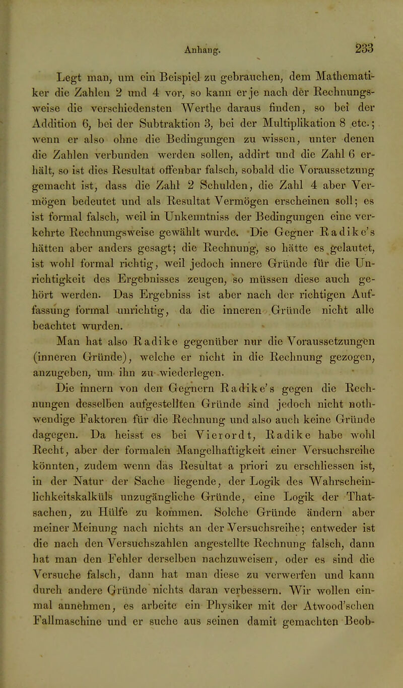 Legt man, um ein Beispiel zu gebrauchen, dem Mathemati- ker die Zahlen 2 imd 4 vor, so kann er je nach der Kechnungs- -weise die vex-schiedensten Werthe daraus finden, so bei der Addition 6, bei der Subtraktion 3, bei der Multiplikation 8 etc.; wenn er also ohne die Bedingungen zu wissen, unter denen die Zahlen verbunden werden sollen, addirt und die Zahl 6 er- hält, so ist dies Resultat offenbar falsch, sobald die Voraussetzung gemacht ist, dass die Zahl 2 Schulden, die Zahl 4 aber Ver- mögen bedeutet und als E,esultat Vermögen erscheinen soll; es ist formal falsch, weil in Unkenntniss der Bedingungen eine ver- kehrte Rechnungsweise gewählt wurde. Die Gegner Radikc's hätten aber anders gesagt; die Rechnung, so hätte es gelautet, ist wohl formal richtig, weil jedoch innere Gründe für die Un- richtigkeit des Ergebnisses zeugen, so müssen diese auch ge- hört werden. Das Ergebniss ist aber nach der richtigen Auf- fassung formal unrichtig, da die inneren Gründe nicht alle beachtet wurden. Man hat also Radike gegenüber nur die Voraussetzungen (inneren Gründe), welche er nicht in die Rechnung gezogen, anzugeben, um ihn zu wiedcrlegen. Die Innern von den Gegnern Radike's gegen die Rech- nungen desselben aufgestellten Gründe sind jedoch nicht noth- wendige Faktoren für die Rechnung und also auch keine Gründe dagegen. Da heisst es bei Vierordt, Radike habe wohl Recht, aber der formalen Mangelhaftigkeit einer Versuchsreihe könnten, zudem wenn das Resultat a priori zu erschliessen ist, in der Natur der Sache liegende, der Logik des Wahrschein- lichkeitskalküls unzugängliche Gründe, eine Logik der That- sachen, zu Hülfe zu kommen. Solche Gründe ändern aber meiner Meinung nach nichts an der Versuchsreihe; entweder ist die nach den Versuchszahlen angestellte Rechnung falsch, dann hat man den Fehler derselben nachzuweisen, oder es sind die Versuche falsch, dann hat man diese zu verwerfen und kann durch andere Gründe nichts daran verbessera. Wir wollen ein- mal annehmen, es arbeite ein Physiker mit der Atwood'schen Fallraaschine und er suche aus seinen damit gemachten Beob-