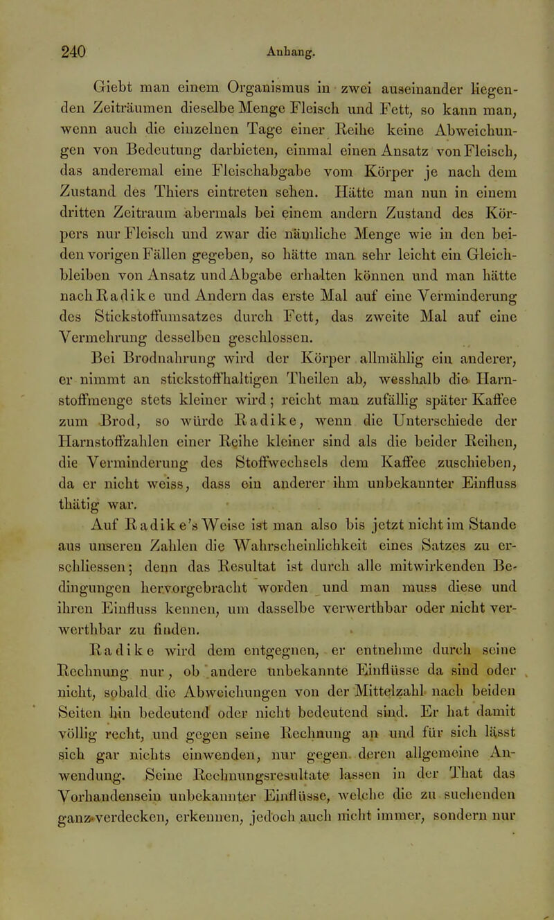 Giebt man einem Organismus in zwei auseinander liegen- den Zeiträumen dieselbe Menge Fleisch und Fett, so kann man, wenn aucli die einzelnen Tage einer Keihe keine Abweichun- gen von Bedeutung darbieten, einmal einen Ansatz von Fleisch, das anderemal eine Fleischabgabe vom Körper je nach dem Zustand des Thiers eintreten sehen. Hätte man nun in einem dritten Zeitraum abermals bei einem andern Zustand des, Kör- pers nur Fleisch und zwar die nämliche Menge wie in den bei- den vorigen Fällen gegeben, so hätte man sehr leicht ein Gleich- bleiben von Ansatz und Abgabe erhalten können und man hätte nachlladikc und Andern das erste Mal auf eine Verminderung des Stickstoffumsatzes durch Fett, das zweite Mal auf eine Vermehrung desselben geschlossen. Bei Brodnahrung wird der Körper allmählig ein anderer, er nimmt an stickstoffhaltigen Theilen ab, wesshalb die Harn- stoffmenge stets kleiner wird; reicht mau zufälHg später Kaffee zum Brod, so würde Radike, wenn die Unterschiede der Harnstoffzahlen einer Reihe kleiner sind als die beider Reihen, die Verminderung des Stoffwechsels dem Kaffee zuschieben, da er nicht weiss, dass ein anderer ihm unbekannter Einfluss thätig war. Auf Radik e's Welse ist man also bis jetzt nicht im Stande aus unseren Zahlen die Wahrscheinlichkeit eines Satzes zu er- schliessen; denn das Resultat ist durch alle mitwirkenden Be- dingungen hervorgebracht wortlen und man muss diese und ihren Einfluss kennen, um dasselbe verwerthbar oder nicht ver- werthbar zu finden. Radike Avird dem entgegnen, er entnehme durch seine Rechnung nur, ob andere unbekannte Einflüsse da sind oder , nicht, sobald die Abweichungen von der Mittelzahl nach beiden Seiten hin bedeutend oder nicht bedeutend sind. Er hat damit völlig recht, und gegen seine Rechnung an und für sich lässt sich gar nichts einwenden, nur gegen, deren allgemeine An- wendung. Seine Rechmmgsresultate lassen in der That das Vorhandensein unbekannter Einflüsse, welche die zu suchenden gan2>^verdecken, erkennen, jedoch auch nicht immer, sondern nur