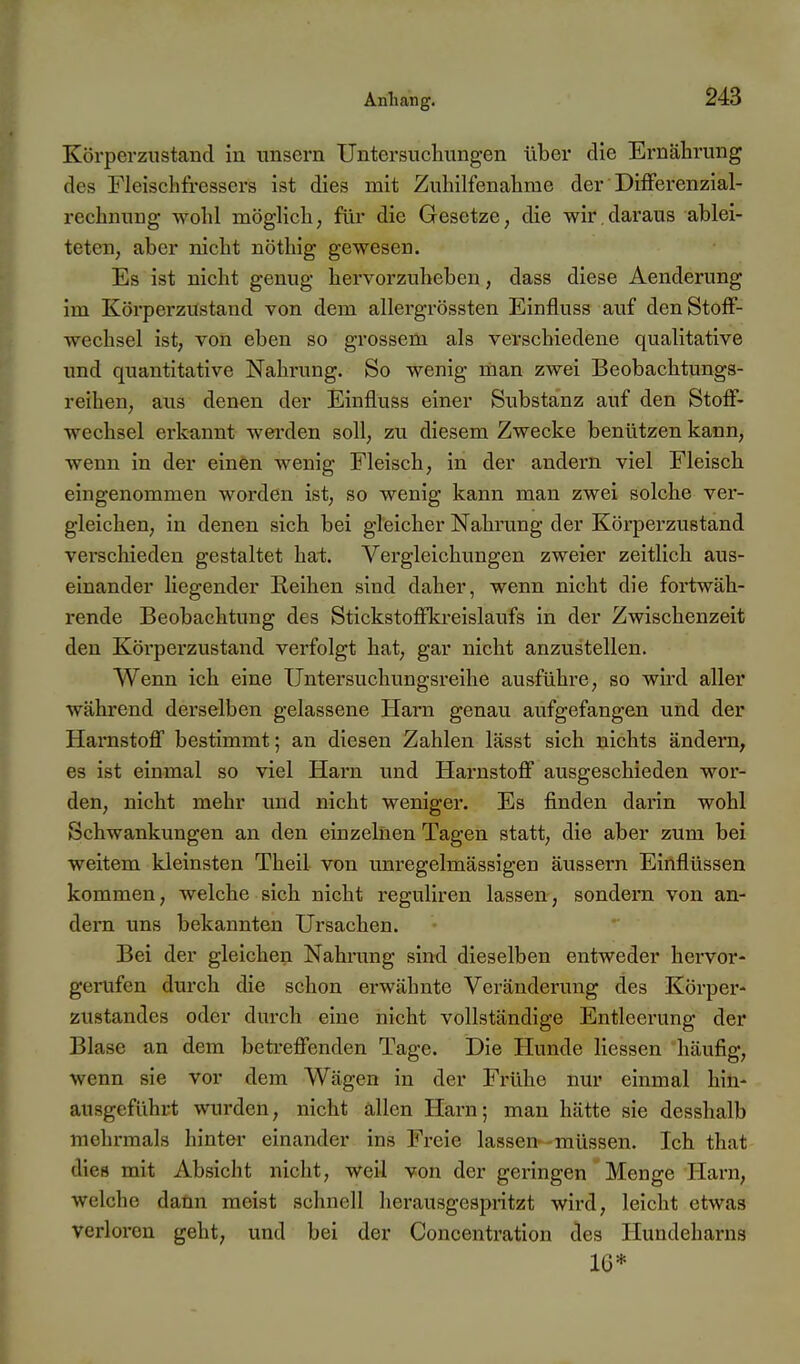 Körperzustand iu unsern Untersuchungen über die Ernährung des Fleischfressers ist dies mit Zuhilfenahme der DifFerenzial- rechnung wohl möglich; für die Gesetze, die wir.daraus ablei- teten, aber nicht nöthig gewesen. Es ist nicht genug hervorzuheben, dass diese Aenderung im Körperzustand von dem allergrössten Einfluss auf den Stoff- wechsel ist, von eben so grossem als verschiedene qualitative und quantitative Nahrung. So wenig man zwei Beobachtungs- reihen, aus denen der Einfluss einer Substanz auf den Stoff- wechsel erkannt wei'den soll, zu diesem Zwecke benützen kann, wenn in der einen Avenig Fleisch, in der andern viel Fleisch eingenommen worden ist, so wenig kann man zwei solche ver- gleichen, in denen sich bei gleicher Nahrung der Körperzustand verschieden gestaltet hat. Vergleichungen zweier zeitlich aus- einander liegender Reihen sind daher, wenn nicht die fortwäh- rende Beobachtung des Stickstoffkreislaufs in der Zwischenzeit den Körperzustand verfolgt hat, gar nicht anzustellen. Wenn ich eine TJntersuchungsreihe ausführe, so wird aller während derselben gelassene Harn genau aufgefangen und der Harnstofl bestimmt; an diesen Zahlen lässt sich nichts ändern, es ist einmal so viel Harn und Harnstoff ausgeschieden wor- den, nicht mehr und nicht weniger. Es finden darin wohl Schwankungen an den einzelnen Tagen statt, die aber zum bei weitem kleinsten Theil von unregelmässigen äussern Einflüssen kommen, welche sich nicht reguliren lassen, sondern von an- dern uns bekannten Ursachen. Bei der gleichen Nahrung sind dieselben entweder hervor- gerufen durch die schon erwähnte Veränderung des Körper- zustandes oder durch eine nicht vollständige Entleerung der Blase an dem betreffenden Tage. Die Hunde Hessen häufig, wenn sie vor dem Wägen in der Frühe nur einmal hin- ausgeführt wurden, nicht allen Harn; man hätte sie desshalb mehrmals hinter einander ins Fi'cie lassen'-müssen. Ich that dies mit Absicht nicht, weil von der geringen Menge Harn, welche dann raeist schnell herausgespritzt wird, leicht etwas verloren geht, und bei der Concentration des Hundeharns 16*