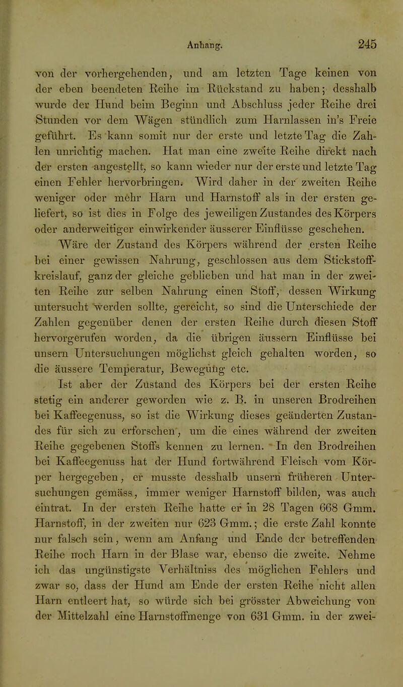 von der vorhergehenden, und am letzten Tage keinen von der eben beendeten Keihe im Eückstand zu haben; desshalb win-de der Hund beim Beginn und Abschluss jeder Reihe drei Stunden vor dem Wägen stündHch zum Harnlassen in's Freie geführt. Es kann somit nur der erste und letzte Tag die Zah- len unrichtig machen. Hat man eine zweite Reihe direkt nach der ersten angestellt, so kann wieder nur der erste und letzte Tag einen Fehler hervorbringen. Wird daher in der zweiten Reihe weniger oder mehr Harn und Hai'nstofF als in der ersten ge- liefert, so ist dies in Folge des jeweiligen Zustandes des Körpers oder anderweitiger einwirkender äusserer Einflüsse geschehen. Wäre der Zustand des Köi*pers während der ersten Reihe bei einer gewissen Nahrung, geschlossen aus dem StickstofF- kreislauf, ganz der gleiche geblieben und hat man in der zwei- ten Reihe zur selben Nahrung einen StolF, dessen Wirkung untersucht wei-den sollte, gereicht, so sind die Unterschiede der Zahlen gegenüber denen der ersten Reihe durch diesen Stoff hervorgerufen worden, da die übrigen äussern Einflüsse bei unsera Untersuchungen möglichst gleich gehalten worden, so die äussere Temperatur, Bewegung etc. Ist aber der Zustand des Körpers bei der ersten Reihe stetig ein anderer geworden wie z. B. in unseren Brodreihen bei Kaffeegenuss, so ist die Wirkung dieses geänderten Zustan- des für sich zu erforschen', um die eines während der zweiten Reihe gegebenen Stoffs kennen zu lernen. In den Brodreihen bei Kaffeegenuss hat der Hund fortwährend Fleisch vom Kör- per hergegeben, ei' musste desshalb unsern früheren Unter- suchungen gemäss, immer weniger Harnstoff bilden, was auch einti'at. In der ersten Reihe hatte er in 28 Tagen 668 Gmm. Harnstoff, in der zweiten nur 623 Gmm.; die erste Zahl konnte nur falsch sein, wenn am Anfang und Ende der betreffenden Reihe noch Harn in der Blase war, ebenso die zweite. Nehme ich das ungünstigste Verhältniss des mögHchen Fehlers und zwar so, dass der Hund am Ende der ersten Reihe nicht allen Harn entleert hat, so würde sich bei grösster Abweichung von der Mittelzahl eine Harnstoffmenge von 631 Gmm. in der zwei-