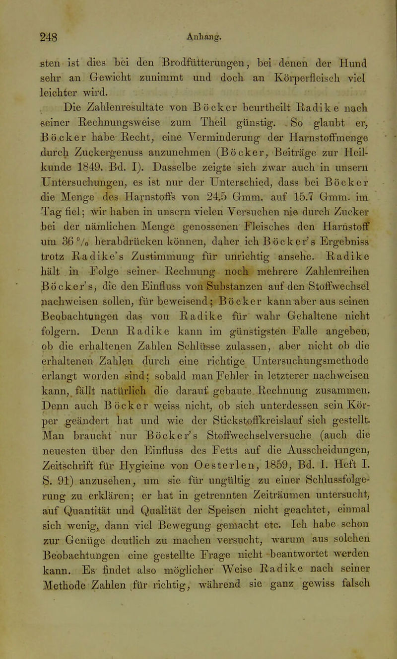 Bten ist dies bei den Brodfllttcrungen, bei denen der Hund sehr an Gewicht zunimmt und doch an Körperfleisch viel leichter wird. Die Zahlenresultate von Böcker beurtheilt Eadike nach ßeiner E,echnungsweise zum Theil günstig. So glaubt er, Bö.cker habe Recht, eine Verminderung der Harnstoffmenge durch Zuckergenuss anzunehmen (Böcker, Beiträge zur Heil- kunde 1849. Bd. I). Dasselbe zeigte sich zAvar auch in unsern Untersuchungen, es ist nur der Unterschied, dass bei Böcker die Menge des Harnstoffs von 245 Gmm. auf 15.7 Gmm. im Tag fiel; wir haben in unsern vielen Versuchen nie durch Zucker bei der nämlichen Menge genossenen Fleisches den Harnstoff um 36 /o herabdrücken können, daher ich B ö c k e r's Ergebniss trotz Badike's Zustimmung für unrichtig ansehe. Radike hält in Folge seiner Rechnung noch mehrere Zahlenreihen PÖcker's, die den Einfluss von Substanzen auf den Stoffwechsel nachweisen sollen, für beweisend; Böcker kann aber aus seinen Beobachtungen das von Radike für wahr Gehaltene nicht folgern. Demi Radike kann im günstigsten Falle angeben, ob die erhaltenen Zahlen Schlüsse zulassen, aber nicht ob die erhaltenen Zahlen durch eine richtige Untersuchungsmethode erlangt worden sind; sobald man Fehler in letzterer nachweisen kann, fällt natürlich die darauf gebaute Rechnung zusammen. Denn auch Böcker weiss nicht, ob sich unterdessen sein Kör- per .geändert hat und wie der Stickstoffkreislauf sich gestellt. Man braucht nur Böcker's Stoffwechselversuche (auch die neuesten über den Einfluss des Fetts auf die Ausscheidungen, Zeitschrift für Hygieine von Oesterlen, 1859, Bd. I. Heft I. S. 91) anzusehen, um sie für ungültig zu einer Sclilussfolge- rung zu erklären; er hat in getrennten Zeiträumen untersucht, auf Quantität und Qualität der Speisen nicht geachtet, einmal sich wenig, dann viel Bewegung gemacht etc. Ich habe schon zur Genüge deutlich zu machen versucht, warum aus solchen Beobachtungen eine gestellte Frage nicht beantwortet werden kann. Es- findet also möglicher Weise Radike nach seiner Methode Zahlen ^für richtig, wäln-end sie ganz gewiss falsch