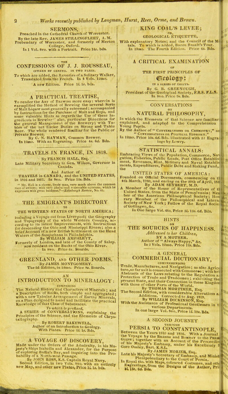 SERMONS, Preached in the Cathedral Church of Worcester. By the late Rev. JAMES STILLINGFLEET, A.M. Prebendary of Worcester, and formerly of Merton College, Oxford. In 1 Vol. 8vo, with a Portrait. Price 14s. bds. CONFESSIONS OF J. J. ROUSSEAU, CITIZEN OF GENEVA. IN TWO PARTS. To which are added, the Reveriesof a Solitary Walker, Translated from the French. In i Vols. ISmo. A new Edition. Price \l. \s. bds. A PRACTICAL TREATISE, To render the Art of Brewing more easy: wherein is exempliBed the JletUod of Brewing the several Sorts of Malt Liquor most generally esteemed ; accompanied by Instructions for the Purchase of Malt and Hops, and some valuable Hints as regards the Use of these In- gredients in Brewin?^'' also, particular Directions for »he general Management of the Brewery; with Ta- bles of the net Excise Duties on Strong and Table Beer. The whole rendered familiar for the Public or Private Brewer. By C. N. HAYMAN, Common Brewer. In 13mo. With an Engraving. Price 4«. 6rf. Bds. TRAVELS IN FRANCE, IN 1818. By FRANCIS HALL, Esq. Late Military Secretary to Gen. Wilson, Governor in Canada. And Author of TRAVELS in CANADA, and the UNITED STATES, in 1S16 and 1817. In 8vo. Price 12*. Bds.  Mr. Hall is a clever, lively man, very much above the common race of writers; with very liberal and reasonable opinions, which he expresses with great boldness.—Edinburgh Review, No. 61. THE EMIGRANT'S DIRECTORY TO THE WESTERN STATES OF NORTH AMERICA; including a Voyage out from Liverpool; the Geography and Topograi)Jiy of the whole Western Country, ac- cording to its latest Improvements, with Instructions for descending the Ohio and Mississippi Rivers; also a brief Account of a new British Settlement on the Head Waters of the Susquehana in Philadelphia, By WILLIAM AMPHLETT, Formerly of London, and late of the County of Salop, In 8vo. Price 6s. Boards. GREENLAND, and OTHER POEMS. By JAMES MONTGOMERY. The 2d Edition, in ISmo. Price 8s. Boards. AN INTRODUCTION TO MINERALOGY: COMPRISING The Natural History and Characters of Minerals ; and a Description of Rooks, both simple and aggregated* with a new Tabular Arrangement of Earthy Minerals' on a Plan designed to assist and facilitate the praclicai Knowledge of that Class of Substances. To which is prefixed, A SERIES of CONVERSATIONS, explaining the Principles of the Science, and the Elements of Chrys- tallography. By ROBERT BAKEWELL, Author of .an Introduction to Geology. With Plates. Price li. I*. Bds. A VOYAGE OF DISCOVERY, Made under the Orders of the Admiralty, in his Ma- jesty's Ships Isabella and Alexander, for the Purpose of exploring Baffin's Bay, and inquiring into the Pro- bability of n North-west Passage. By JOHN ROSS, K.S. Captain Royal Navy. Second Edition, In two Vols. 8vo. with an entirely now Map, and other aew Plates, Price lU U. bdi. KING COAL'S LEVEE; OB, GEOLOGICAL ETIQUETTE, With explanatory Notes; and the Council of the M tals. To which is added. Baron Basalt's Tour. In I3mo. The Fourth Edition. Price is. Bds. A CRITICAL EXAMINATION THE FIRST PRINCIPLES OP IN A SERIES OP ESSAYS. By G. B. GREENOUGH, President of the Geological Society, F.R.S. FJj.S. In 8vo. Price 9*. Bds. CONVERSATIONS ON NATURAL PHILOSOPHY, In which the Elements of that Science are familiarl explained, and adapted to the Comprehension Young Pupils. By the Author of Convbrs \tions on Chkmistby, aif  Conversations on Political Economy. In 12nio. Price los. 6d. Bds. illustrated with 3iJ Engrai ings by Liiwry. STATISTICAL ANNALS: Embracing Views of thf Population, Commerce, Na\ gation. Fisheries, Public Lands, Post Office Establisi ment. Revenues, Mint, Military and Naval Establia|| ments, Expenditures, Public Debt and Sinking Fund,| UNITED STATES OF AMERICA: Founded on Official Documents, commencing on 11 4th March, 1789, and ending on the aoth of April, 18 By ADAM SEYBERT, M.D. A Member of the House of Representatives of tl United States, from the State of Pensylvania; Mei ber of the American Philosophical Society; Ho rary Member of the Philosophical and Litera Society of New York; Fellow of the Royal Socie ofGottingen,&c. In One large Vol. 4to. Price 3L 13*. 6d. Bds. ,J6 HINTS ON THE SOURCES OF HAPPINESS. Addressed to her Children, BY A MOTHER. Author of  Always Happy, &c. A GENERAL COMMERCIAL DICTIONARY, COMPRKHENDINO ' Trade,Manufactures,and Navigation; as also Agricu ture,so far as itis connected with Commeree; with bri Abstracts ot the Laws relating to the Re-ulation it Protection of Trade and Tradlsmen; eSithig th« present Slate, and their Connection in these Kiugdoj with those of other P.irls of the AVorld 6m T. « .T.^OMAS MORTIMER, Esq. f TheSecond Edition, with coiwiderable Alterations a| Additions. t:orrected to Ane-. 1819 I w*. « . ^.yI'I''AM DICKINSON, Esq. With the Assistance of Professional Gentlemen in t various Departments. ' In one large Vol. Svo. Price W. 10*. Bds. A SECOND JOURNEY THROCGH PERSIA TO CONSTANTINOPLE, ; Uie VovLVi'h^?; n^^^ With a Journal r,L« the Brazils and Bombay to the PSRsi of W» 'm?^?^T*'' Account of the Proceedhl Gore ori^!'^'^rt^rsr^' ^'^^ 1 T » K M . ?y JAMES MORIER, Esq. ' Late his Majesty's Secretary of Embassy, and MinisH In n„ „ri?'''°if .V''** * ^''^ ^^o*-* of Persia. V^n? • '^f'*'' <:°'o'-ed Costumes, and cithl fusi Cdf Bd^°™ Besiffiw of the Author, Pri hi